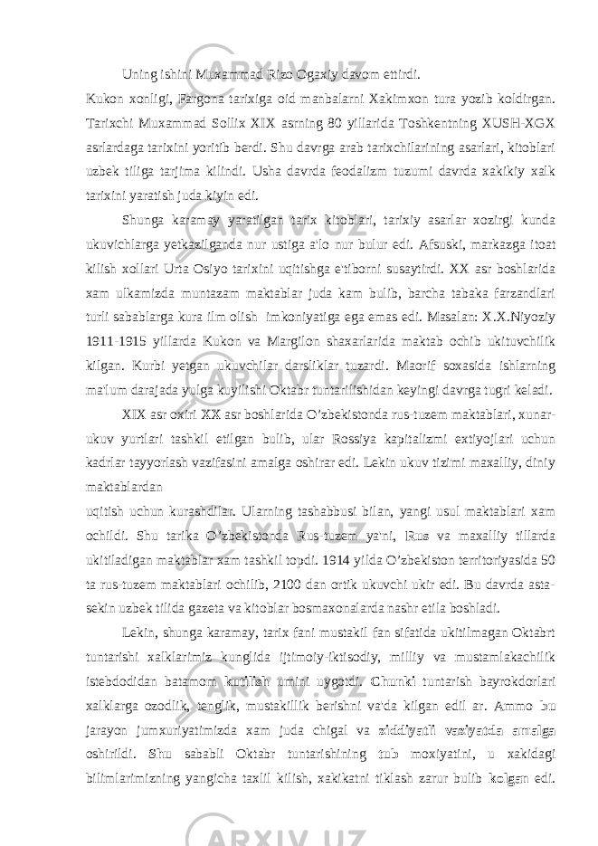 Uning ishini Muxammad Rizo Ogaxiy davom ettirdi. Kukon xonligi, Fargona tarixiga oid manbalarni Xakimxon tura yozib koldirgan. Tarixchi Muxammad Sollix XIX asrning 80 yillarida Toshkentning XUSH-XGX asrlardaga tarixini yoritib berdi. Shu davrga arab tarixchilarining asarlari, kitoblari uzbek tiliga tarjima kilindi. Usha davrda feodalizm tuzumi davrda xakikiy xalk tarixini yaratish juda kiyin edi. Shunga karamay yaratilgan tarix kitoblari, tarixiy asarlar xozirgi kunda ukuvichlarga yetkazilganda nur ustiga a&#39;lo nur bulur edi. Afsuski, markazga itoat kilish xollari Urta Osiyo tarixini uqitishga e&#39;tiborni susaytirdi. XX asr boshlarida xam ulkamizda muntazam maktablar juda kam bulib, barcha tabaka farzandlari turli sabablarga kura ilm olish imkoniyatiga ega emas edi. Masalan: X.X.Niyoziy 1911-1915 yillarda Kukon va Margilon shaxarlarida maktab ochib ukituvchilik kilgan. Kurbi yetgan ukuvchilar darsliklar tuzardi. Maorif soxasida ishlarning ma&#39;lum darajada yulga kuyilishi Oktabr tuntarilishidan keyingi davrga tugri keladi. XIX asr oxiri XX asr boshlarida O’zbekistonda rus-tuzem maktablari, xunar- ukuv yurtlari tashkil etilgan bulib, ular Rossiya kapitalizmi extiyojlari uchun kadrlar tayyorlash vazifasini amalga oshirar edi. Lekin ukuv tizimi maxalliy, diniy maktablardan uqitish uchun kurashdilar. Ularning tashabbusi bilan, yangi usul maktablari xam ochildi. Shu tarika O’zbekistonda Rus-tuzem ya&#39;ni, Rus va maxalliy tillarda ukitiladigan maktablar xam tashkil topdi. 1914 yilda O’zbekiston territoriyasida 50 ta rus-tuzem maktablari ochilib, 2100 dan ortik ukuvchi ukir edi. Bu davrda asta- sekin uzbek tilida gazeta va kitoblar bosmaxonalarda nashr etila boshladi. Lekin, shunga karamay, tarix fani mustakil fan sifatida ukitilmagan Oktabrt tuntarishi xalklarimiz kunglida ijtimoiy-iktisodiy, milliy va mustamlakachilik istebdodidan batamom kutilish umini uygotdi. Chunki tuntarish bayrokdorlari xalklarga ozodlik, tenglik, mustakillik berishni va&#39;da kilgan edil ar. Ammo bu jarayon jumxuriyatimizda xam juda chigal va ziddiyatli vaziyatda amalga oshirildi. Shu sababli Oktabr tuntarishining tub moxiyatini, u xakidagi bilimlarimizning yangicha taxlil kilish, xakikatni tiklash zarur bulib kolgan edi. 