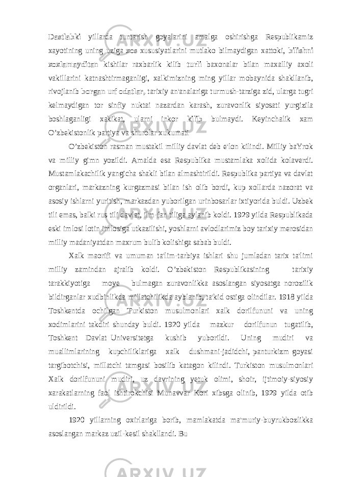 Dastlabki yillarda tuntarish goyalarini amalga oshirishga Respublikamiz xayotining uning uziga xos xususiyatlarini mutlako bilmaydigan xattoki, bilishni xoxlamayditan kishilar raxbarlik kilib turli baxonalar bilan maxalliy axoli vakillarini katnashtirmaganligi, xalkimizning ming yillar mobaynida shakllanib, rivojlanib borgan urf odatlar, tarixiy an&#39;analariga turmush-tarziga zid, ularga tugri kelmaydigan tor sinfiy nuktai nazardan karash, zuravonlik siyosati yurgizila boshlaganligi xakikat, ularni inkor kilib bulmaydi. Keyinchalik xam O’zbekistonlik partiya va shurolar xukumati O’zbekiston rasman mustakil milliy davlat deb e&#39;lon kilindi. Milliy baYrok va milliy gimn yozildi. Amalda esa Respublika mustamlaka xolida kolaverdi. Mustamlakachilik yangicha shakli bilan almashtirildi. Respublika partiya va davlat organlari, markazning kurgazmasi bilan ish olib bordi, kup xollarda nazorat va asosiy ishlarni yuritish, markazdan yuborilgan urinbosarlar ixtiyorida buldi. Uzbek tili emas, balki rus tili davlat, ilm-fan tiliga aylanib koldi. 1929 yilda Respublikada eski imlosi lotin imlosiga utkazilishi, yoshlarni avlodlarimiz boy tarixiy merosidan milliy madaniyatdan maxrum bulib kolishiga sabab buldi. Xalk maorifi va umuman ta&#39;lim-tarbiya ishlari shu jumladan tarix ta&#39;limi milliy zamindan ajralib koldi. O’zbekiston Respublikasining tarixiy tarakkiyotiga moye bulmagan zuravonlikka asoslangan siyosatga norozilik bildirganlar xudbinlikda millatchilikda ayblanib, ta&#39;kid ostiga olindilar. 1918 yilda Toshkentda ochilgan Turkiston musulmonlari xalk dorilfununi va uning xodimlarini takdiri shunday buldi. 1920 yilda mazkur dorilfunun tugatilib, Toshkent Davlat Universitetga kushib yuborildi. Uning mudiri va muallimlarining kupchiliklariga xalk dushmani-jadidchi, panturkizm goyasi targibotchisi, millatchi tamgasi bosilib katagon kilindi. Turkiston musulmonlari Xalk dorilfununi mudiri, uz davrining yetuk olimi, shoir, ijtimoiy-siyosiy xarakatlarning faol ishtirokchisi Munavvar Kori xibsga olinib, 1929 yilda otib uldirildi. 1920 yillarning oxirlariga borib, mamlakatda ma&#39;muriy-buyrukbozlikka asoslangan markaz uzil-kesil shakllandi. Bu 