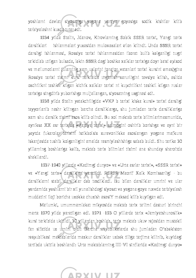 yoshlarni davlat siyosatiga yagona partiya goyasiga sodik kishilar kilib tarbiyalashni kuzda tutar edi. 1934 yilda Stalin, Jdanov, Kirovlarning Sobik SSSR tarixi, Yangi tarix darsliklari ishlanmalari yuzasidan muloxazalari e&#39;lon kilindi. Unda SSSR tarixi darsligi ishlanmasi, Rossiya tarixi ishlanmasidan iborat bulib kelganligi tugri ta&#39;kidlab utilgan bulsada, lekin SSSR dagi boshka xalklar tarixiga doyr ba&#39;zi epizod va ma&#39;lumotlarni (ularning xam uzlarini jonajon vatanlari tarixi kursini emas)gina Rossiya tarixi tizimi kursi tarkibida urganish zarurligini tavsiya kilish, aslida ozchilikni tashkil kilgan kichik xalklar tarixi ni kupchilikni tashkil kilgan ruslar tarixiga singdirib yuborishga muljallangan, siyosatning uzginasi edi. 1938 yilda Stalin yetakchiligida «VKP b tarixi kiska kursi» tarixi darsligi tayyorlanib nashr kilingan barcha darsliklarga, shu jumladan tarix darsliklariga xam shu darslik tizimi asos kilib olindi. Bu xol maktab tarix bilimlarimazmunida, ayniksa XX asr tarixida «Partiya tarixi» salmogini oshirib borishga va ayni bir paytda fukarolar tarixini istikbolsiz zuravonlikka asoslangan yagona mafkura iskanjasida tushib kolganligini amalda rasmiylashishiga sabab buldi. Shu tarika 30 yillarning boshlariga kelib, maktab tarix bilimlari tizimi ana shunday sharoitda shakllandi. 1937-1940 yillarda «Kadimgi dunyo» va «Urta asrlar tarixi», «SSSR tarixi» va «Yangi tarix» darsliklari yaratildi. RSFSR Maorif Xalk Komissarligi - bu darsliklarni stabil darsliklar deb tasdikladi. Bu bilan darsliklar umrini va ular yerdamida yeshlarni bir xil yunalishdagi siyosat va yagona goya ruxvda tarbiyalash muddatini iloji boricha uzokka chuzish asosiY maksad kilib kuyilgan edi. Ma&#39;lumki, umummamlakat mikyosida maktab tarix ta&#39;limi dasturi birinchi marta 1920 yilda yaratilgan edi. 1921 -193 O yillarda tarix «Jamiyatshunoslik» kursi tarkibida ukitildi. 30-yillardan boshlab, tarix maktab ukuv rejasidan mustakil fan sifatida uz urnini oldi. Barcha respublikalarda shu jumladan O’zbekiston respublikasi maktablarida mazkur darsliklar uzbek tiliga tarjima kilinib, kuyidagi tartibda ukitila boshlandi: Urta maktablarning III-VI sinflarida «Kadimgi dunyo» 