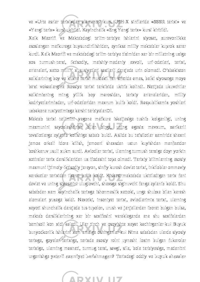 va «Urta asrlar tarixi»dan elementa? kurs, USH-X sinflarida «SSSR tarixi» va «Yangi tarix» kursi ukitildi. Keyinchalik «Eng Yangi tarix» kursi kiritildi. Xalk Maorifi va Maktabdagi ta&#39;lim-tarbiya ishlarini siyosat, zuravonlikka asoslangan mafkuraga buysundirilishidan, ayniksa milliy maktablar kuprok zarar kurdi. Xalk Maorifi va maktabdagi ta&#39;lim-tarbiya tizimidan xar bir millatning uziga xos turmush-tarzi, iktisodiy, maishiy-madaniy axvoli, urf-odatlari, tarixi, an&#39;analari, xatto milliY xususiyatlari sezilarli darajada urin olomadi. O’zbekiston xalklarining boy va kuxna tarixi mustakil fan sifatida emas, balki siyosatga moye ba&#39;zi vokealargina Rossiya tarixi tarkibida ukitib kolindi. Natijada ukuvchilar xalkimizning ming yillik boy merosidan, tarixiy an&#39;analaridan, milliy kadriyatlarimizdan, urf-odatlaridan maxrum bulib koldi. Respublikamiz yoshlari uzbekona ruxiyatimizga karshi tarbiyalanDI. Maktab tarixi ta&#39;limini yagona mafkura iskaijasiga tushib kolganligi, uning mazmunini sayozlashtirish bilan birga, uning egasiz mavxum, zerikarli tavsilotlarga aylanib kolishiga sabab buldi. Aslida bu tafsilotlar zamirida shaxni jamoa orkali idora kilish, jamoani shaxsdan ustun kuyishdan manfaatdor boshkaruv usuli xukm surdi. Avlodlar tarixi, ularning turmush tarziga doyr yorkin xotiralar tarix darsliklaridan uz ifodasini topa olmadi. Tarixiy bilimlarning asosiy mazmuni ijtimoiy-iktisodiy jarayon, sinfiy kurash davlat tarixi, inkiloblar ommaviy xarakatlar tarixidan iborat bulib koldi. Kiskasi maktabda ukitiladigan tarix fani davlat va uning siyosatini uluglovchi, shaxsga siginuvchi fanga aylanib koldi. Shu sababdan xam keyinchalik tarixga ishonmaslik xattoki, unga shubxa bilan karash alomalari yuzaga keldi. Naxotki, insoniyat tarixi, avlodlarimiz tarixi, ularning xayoti shunchalik darajada tus-tupolon, urush va janjallardan iborat bulgan bulsa, maktab darsliklarining xar bir saxifasini varaklaganda ana shu saxifalardan bamisoli kon xidi keladi. Ular tinch va osoyishta xayet kechirganlar-ku! Buyuk bunyodkorlik ishlarini xam amalga oshirganlar-ku! Nima sababdan ularda siyosiy tarixga, goyalar tarixiga, tarixda asosiy rolni uynashi lozim bulgan fukarolar tarixiga, ularning mexnati, turmug tarzi, sevgi, sila, bola tarbiyasiga, madanitni urganishga yetarli axamiyat berishmagan? Tarixdagi oddiy va buyuk shaxslar 