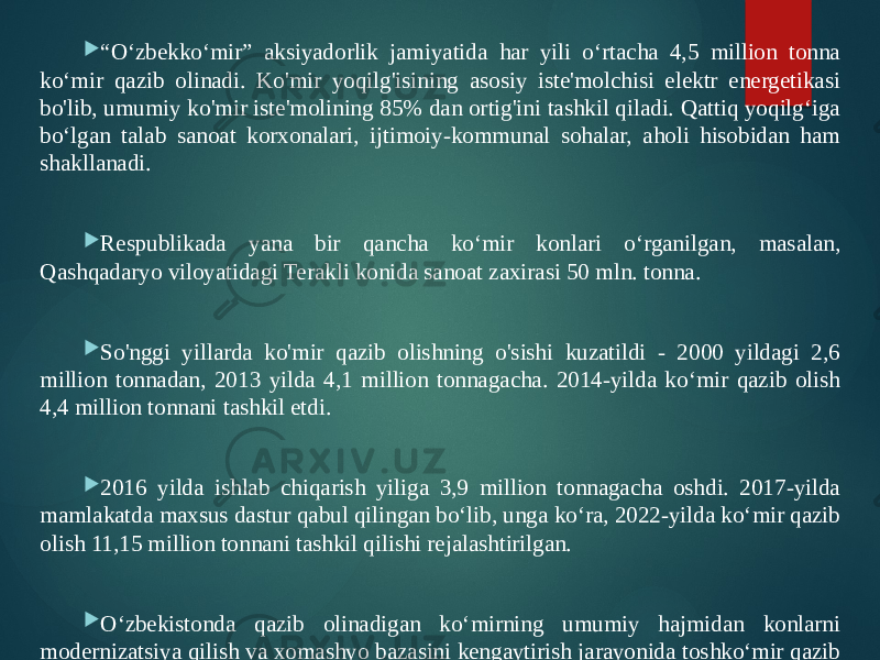  “ Oʻzbekkoʻmir” aksiyadorlik jamiyatida har yili oʻrtacha 4,5 million tonna koʻmir qazib olinadi. Ko&#39;mir yoqilg&#39;isining asosiy iste&#39;molchisi elektr energetikasi bo&#39;lib, umumiy ko&#39;mir iste&#39;molining 85% dan ortig&#39;ini tashkil qiladi. Qattiq yoqilg‘iga bo‘lgan talab sanoat korxonalari, ijtimoiy-kommunal sohalar, aholi hisobidan ham shakllanadi.  Respublikada yana bir qancha koʻmir konlari oʻrganilgan, masalan, Qashqadaryo viloyatidagi Terаkli konida sanoat zaxirasi 50 mln. tonna.  So&#39;nggi yillarda ko&#39;mir qazib olishning o&#39;sishi kuzatildi - 2000 yildagi 2,6 million tonnadan, 2013 yilda 4,1 million tonnagacha. 2014-yilda ko‘mir qazib olish 4,4 million tonnani tashkil etdi.  2016 yilda ishlab chiqarish yiliga 3,9 million tonnagacha oshdi. 2017-yilda mamlakatda maxsus dastur qabul qilingan bo‘lib, unga ko‘ra, 2022-yilda ko‘mir qazib olish 11,15 million tonnani tashkil qilishi rejalashtirilgan.  O‘zbekistonda qazib olinadigan ko‘mirning umumiy hajmidan konlarni modernizatsiya qilish va xomashyo bazasini kengaytirish jarayonida toshko‘mir qazib olish 2013-yildagi 20 ming tonnaga nisbatan 2020-yilda 900 ming tonnaga ko‘paydi. 