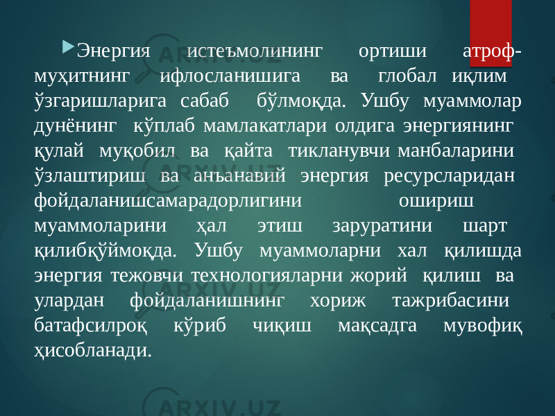  Энергия истеъмолининг ортиши атроф- муҳитнинг ифлосланишига ва глобал иқлим ўзгаришларига сабаб бўлмоқда. Ушбу муаммолар дунёнинг кўплаб мамлакатлари олдига энергиянинг қулай муқобил ва қайта тикланувчи манбаларини ўзлаштириш ва анъанавий энергия ресурсларидан фойдаланишсамарадорлигини ошириш муаммоларини ҳал этиш заруратини шарт қилибқўймоқда. Ушбу муаммоларни хал қилишда энергия тежовчи технологияларни жорий қилиш ва улардан фойдаланишнинг хориж тажрибасини батафсилроқ кўриб чиқиш мақсадга мувофиқ ҳисобланади. 