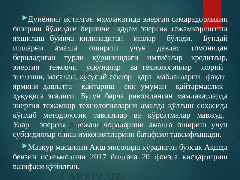  Дунёнинг исталган мамлакатида энергия самарадорликни ошириш йўлидаги биринчи қадам энергия тежамкорлигини яхшилаш бўйича қилинадиган ишлар бўлади. Бундай ишларни амалга ошириш учун давлат томонидан бериладиган турли кўринишдаги имтиёзлар кредитлар, энергия тежовчи ускуналар ва технологиялар жорий этилиши, масалан, хусусий сектор қарз маблағларни фақат ярмини давлатга қайтариш ёки умуман қайтармаслик ҳуқуқига эгалиги. Бугун барча ривожланган мамлакатларда энергия тежамкор технологияларни амалда қўллаш соҳасида кўплаб методологик тавсиялар ва кўрсатмалар мавжуд. Улар энергия тежаш чораларини амалга ошириш учун субсидиялар олиш имкониятларини батафсил тавсифлашади.  Мазкур масалани Ақш мисолида кўрадиган бўлсак Ақшда бензин истеъмолини 2017 йилгача 20 фоизга қисқартириш вазифаси қўйилган. 