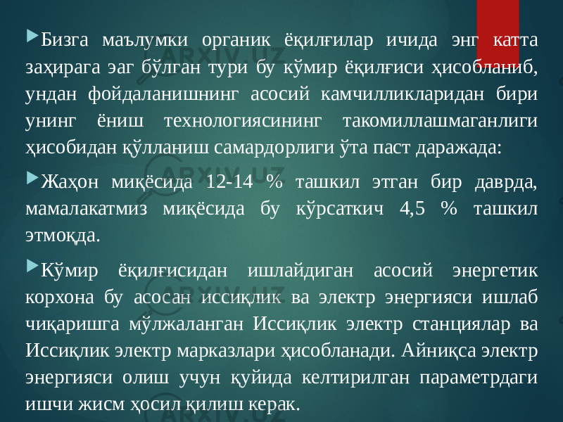  Бизга маълумки органик ёқилғилар ичида энг катта заҳирага эаг бўлган тури бу кўмир ёқилғиси ҳисобланиб, ундан фойдаланишнинг асосий камчилликларидан бири унинг ёниш технологиясининг такомиллашмаганлиги ҳисобидан қўлланиш самардорлиги ўта паст даражада:  Жаҳон миқёсида 12-14 % ташкил этган бир даврда, мамалакатмиз миқёсида бу кўрсаткич 4,5 % ташкил этмоқда.  Кўмир ёқилғисидан ишлайдиган асосий энергетик корхона бу асосан иссиқлик ва электр энергияси ишлаб чиқаришга мўлжаланган Иссиқлик электр станциялар ва Иссиқлик электр марказлари ҳисобланади. Айниқса электр энергияси олиш учун қуйида келтирилган параметрдаги ишчи жисм ҳосил қилиш керак. 