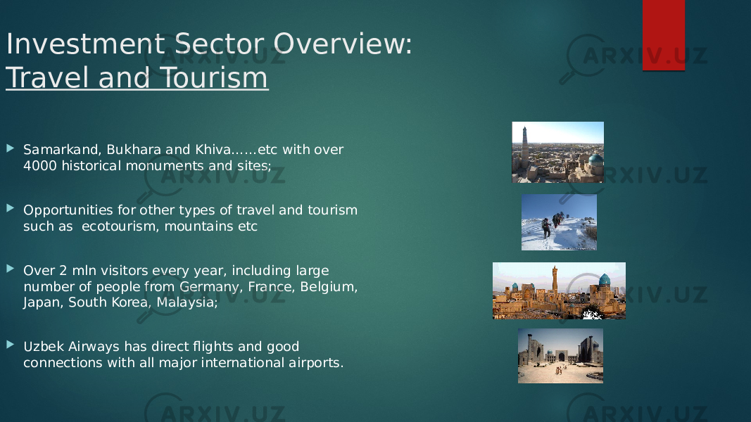 Investment Sector Overview: Travel and Tourism  Samarkand, Bukhara and Khiva……etc with over 4000 historical monuments and sites;  Opportunities for other types of travel and tourism such as ecotourism, mountains etc  Over 2 mln visitors every year, including large number of people from Germany, France, Belgium, Japan, South Korea, Malaysia;  Uzbek Airways has direct flights and good connections with all major international airports. 