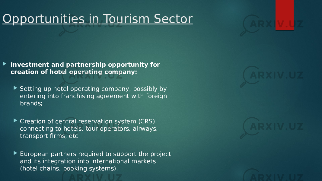 Opportunities in Tourism Sector  Investment and partnership opportunity for creation of hotel operating company:  Setting up hotel operating company, possibly by entering into franchising agreement with foreign brands;  Creation of central reservation system (CRS) connecting to hotels, tour operators, airways, transport firms, etc  European partners required to support the project and its integration into international markets (hotel chains, booking systems). 