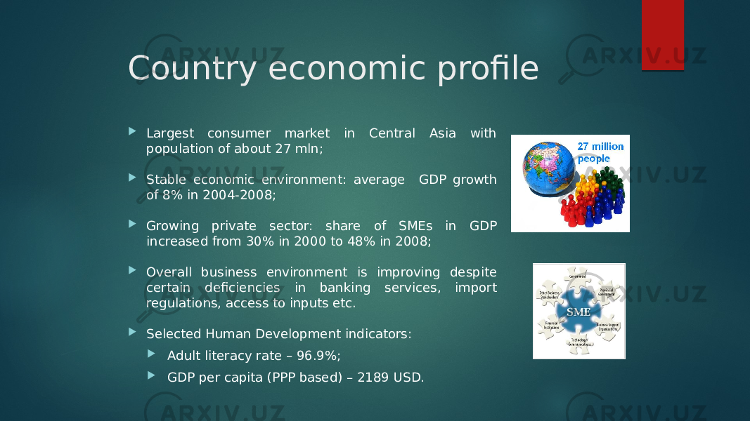 Country economic profile  Largest consumer market in Central Asia with population of about 27 mln;  Stable economic environment: average GDP growth of 8% in 2004-2008;  Growing private sector: share of SMEs in GDP increased from 30% in 2000 to 48% in 2008;  Overall business environment is improving despite certain deficiencies in banking services, import regulations, access to inputs etc.  Selected Human Development indicators:  Adult literacy rate – 96.9%;  GDP per capita (PPP based) – 2189 USD. 