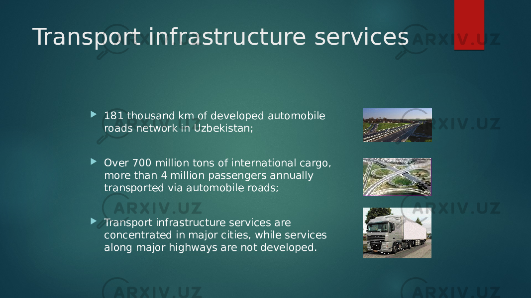 Transport infrastructure services  181 thousand km of developed automobile roads network in Uzbekistan;  Over 700 million tons of international cargo, more than 4 million passengers annually transported via automobile roads;  Transport infrastructure services are concentrated in major cities, while services along major highways are not developed. 