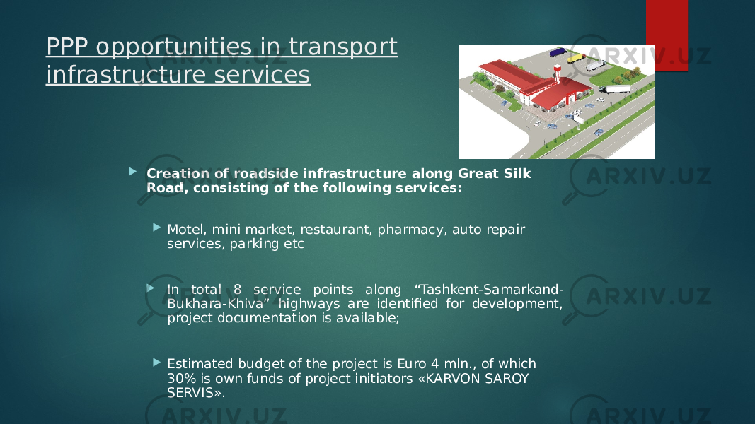 PPP opportunities in transport infrastructure services  Creation of roadside infrastructure along Great Silk Road, consisting of the following services:  Motel, mini market, restaurant, pharmacy, auto repair services, parking etc  In total 8 service points along “Tashkent-Samarkand- Bukhara-Khiva” highways are identified for development, project documentation is available;  Estimated budget of the project is Euro 4 mln., of which 30% is own funds of project initiators «KARVON SAROY SERVIS». 