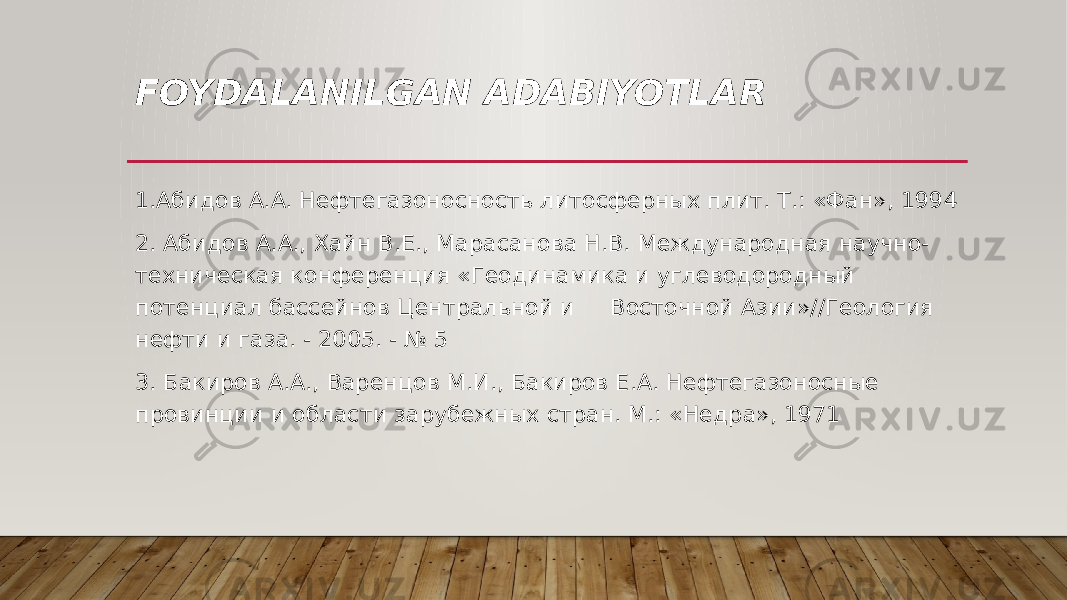 FOYDALANILGAN ADABIYOTLAR 1.Абидов A.A. Нефтегазоносность литосферных плит. Т.: «Фан», 1994 2. Абидов A.A., Хайн B.E., Марасанова Н.В. Международная научно- техническая конференция «Геодинамика и углеводородный потенциал бассейнов Центральной и Восточной Азии»//Геология нефти и газа. - 2005. - № 5 3. Бакиров А.А., Варенцов М.И., Бакиров Е.А. Нефтегазоносные провинции и области зарубежных стран. М.: «Недра», 1971 