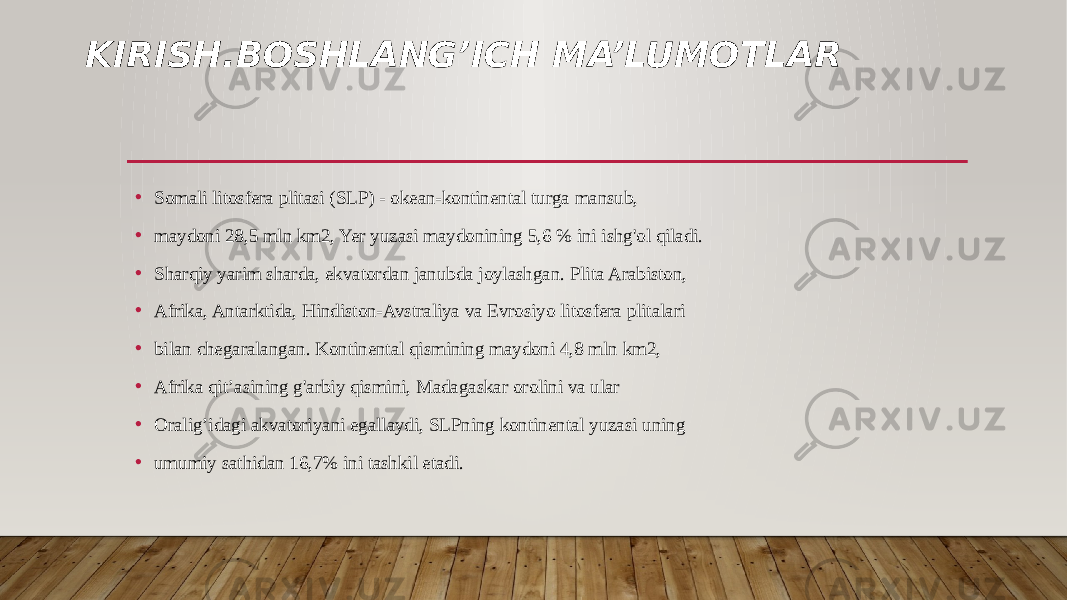 KIRISH.BOSHLANG’ICH MA’LUMOTLAR • Somali litosfera plitasi (SLP) - okean-kontinental turga mansub, • maydoni 28,5 mln km2, Yer yuzasi maydonining 5,6 % ini ishg&#39;ol qiladi. • Sharqiy yarim sharda, ekvatordan janubda joylashgan. Plita Arabiston, • Afrika, Antarktida, Hindiston-Avstraliya va Evrosiyo litosfera plitalari • bilan chegaralangan. Kontinental qismining maydoni 4,8 mln km2, • Afrika qit’asining g&#39;arbiy qismini, Madagaskar orolini va ular • Oralig’idagi akvatoriyani egallaydi, SLPning kontinental yuzasi uning • umumiy sathidan 16,7% ini tashkil etadi. 