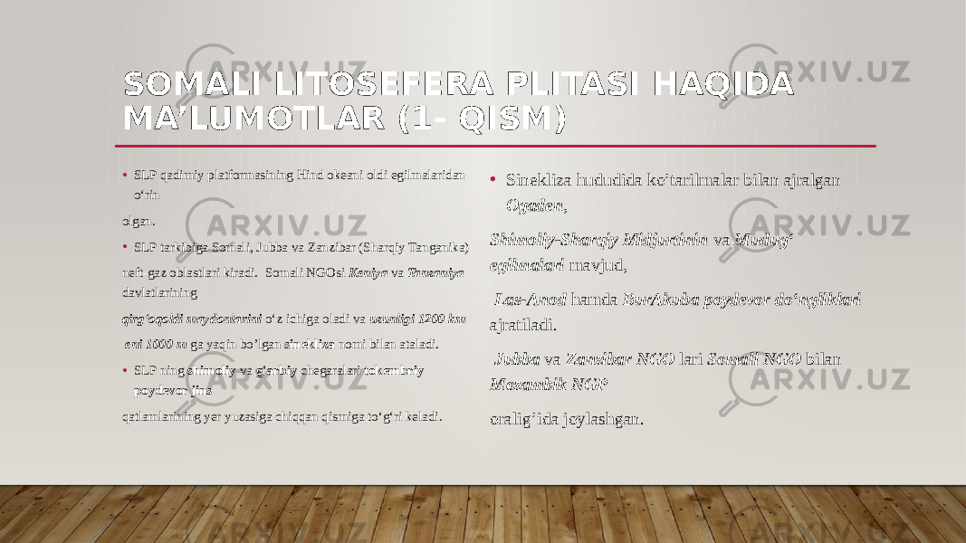 SOMALI LITOSEFERA PLITASI HAQIDA MA’LUMOTLAR (1- QISM) • SLP qadimiy platformasining Hind okeani oldi egilmalaridan o‘rin olgan. • SLP tarkibiga Somali, Jubba va Zanzibar (Sharqiy Tanganika) neft-gaz oblastlari kiradi. Somali NGOsi Keniya va Tanzaniya davlatlarining qirg‘oqoldi maydonlarini o‘z ichiga oladi va uzunligi 1200 km eni 1000 m ga yaqin bo’lgan sinekliza nomi bilan ataladi. • SLP ning shimoliy va g&#39;arbiy chegaralari tokembriy poydevor jins qatlamlarining yer yuzasiga chiqqan qismiga to‘g‘ri keladi. • Sinekliza hududida ko’tarilmalar bilan ajralgan Ogaden , Shimoliy-Sharqiy Midjurtinin va Mudug‘ egilmalari mavjud, Las-Anod hamda BurAkuba poydevor do‘ngliklari ajratiladi. Jubba va Zanzibar NGO lari Somali NGO bilan Mozambik NGP oralig’ida joylashgan. 