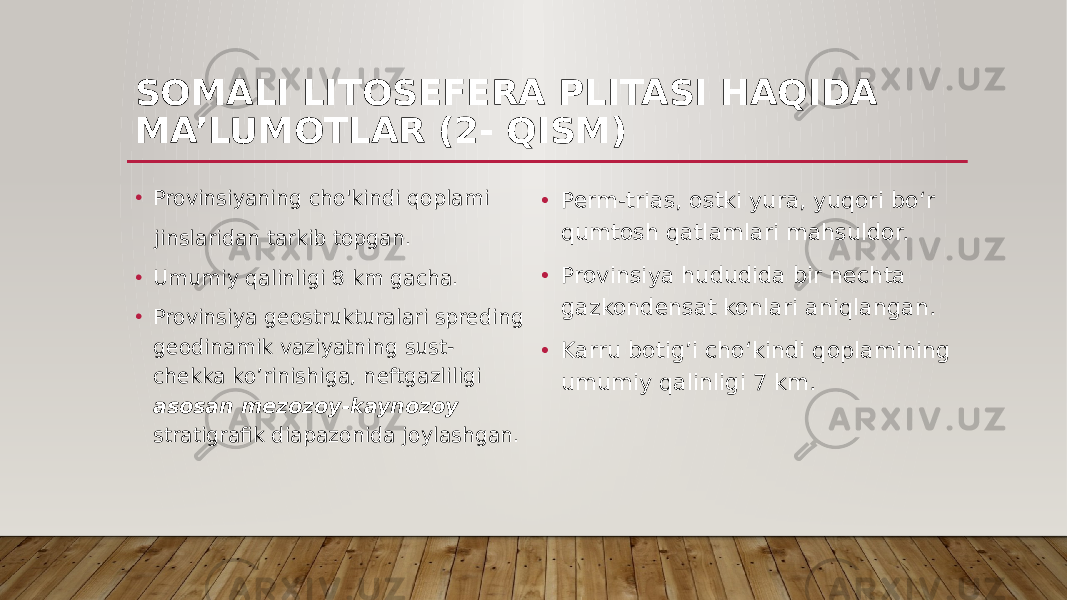 SOMALI LITOSEFERA PLITASI HAQIDA MA’LUMOTLAR (2- QISM) • Perm-trias, ostki yura, yuqori bo‘r qumtosh qatlamlari mahsuldor. • Provinsiya hududida bir nechta gazkondensat konlari aniqlangan. • Karru botig’i cho‘kindi qoplamining umumiy qalinligi 7 km.• Provinsiyaning cho&#39;kindi qoplami jinslaridan tarkib topgan. • Umumiy qalinligi 8 km gacha. • Provinsiya geostrukturalari spreding geodinamik vaziyatning sust- chekka ko’rinishiga, neftgazliligi asosan mezozoy-kaynozoy stratigrafik diapazonida joylashgan. 