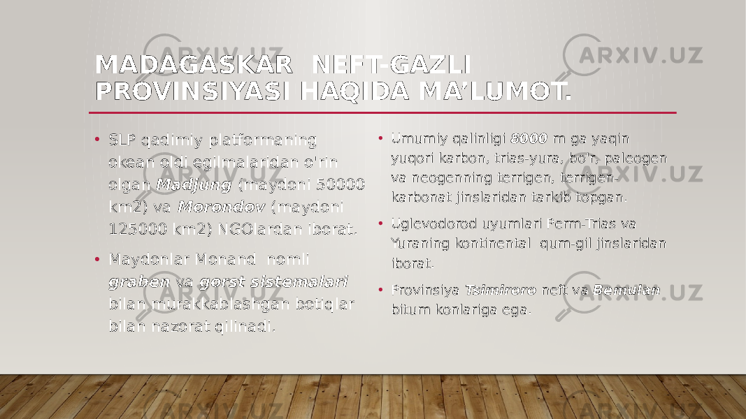 MADAGASKAR NEFT-GAZLI PROVINSIYASI HAQIDA MA’LUMOT. • Umumiy qalinligi 8000 m ga yaqin yuqori karbon, trias-yura, bo&#39;r, paleogen va neogenning terrigen, terrigen- karbonat jinslaridan tarkib topgan. • Uglevodorod uyumlari Perm-Trias va Yuraning kontinental qum-gil jinslaridan iborat. • Provinsiya Tsimiroro neft va Bemulan bitum konlariga ega.• SLP qadimiy platformaning okean oldi egilmalaridan o&#39;rin olgan Madjung (maydoni 50000 km2) va Morondov (maydoni 125000 km2) NGOlardan iborat. • Maydonlar Monand nomli graben va gorst sistemalari bilan murakkablashgan botiqlar bilan nazorat qilinadi. 