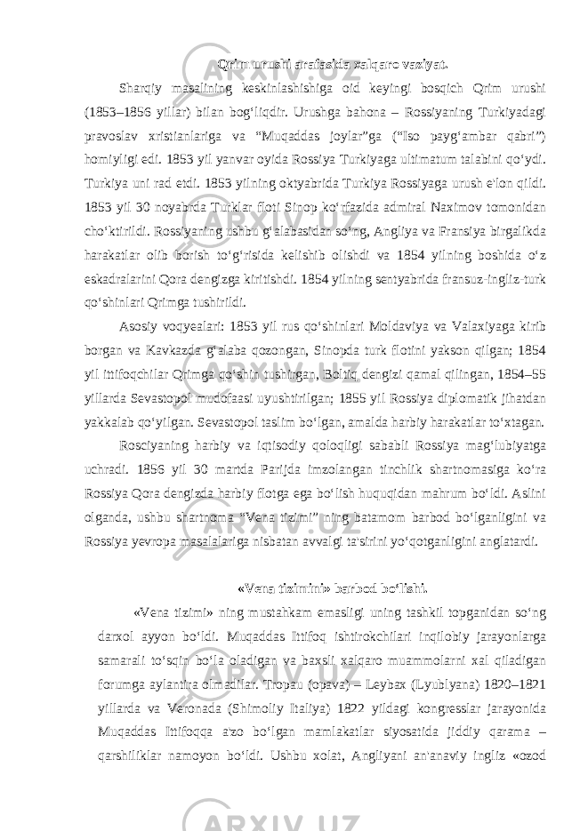 Qrim urushi arafasida xalqaro vaziyat. Sharqiy masalining keskinlashishiga oid keyingi bosqich Qrim urushi (1853–1856 yillar) bilan bog‘liqdir. Urushga bahona – Rossiyaning Turkiyadagi pravoslav xristianlariga va “Muqaddas joylar”ga (“Iso payg‘ambar qabri”) homiyligi edi. 1853 yil yanvar oyida Rossiya Turkiyaga ultimatum talabini qo‘ydi. Turkiya uni rad etdi. 1853 yilning oktyabrida Turkiya Rossiyaga urush e&#39;lon qildi. 1853 yil 30 noyabrda Turklar floti Sinop ko‘rfazida admiral Naximov tomonidan cho‘ktirildi. Rossiyaning ushbu g‘alabasidan so‘ng, Angliya va Fransiya birgalikda harakatlar olib borish to‘g‘risida kelishib olishdi va 1854 yilning boshida o‘z eskadralarini Qora dengizga kiritishdi. 1854 yilning sentyabrida fransuz-ingliz-turk qo‘shinlari Qrimga tushirildi. Asosiy voqyealari: 1853 yil rus qo‘shinlari Moldaviya va Valaxiyaga kirib borgan va Kavkazda g‘alaba qozongan, Sinopda turk flotini yakson qilgan; 1854 yil ittifoqchilar Qrimga qo‘shin tushirgan, Boltiq dengizi qamal qilingan, 1854–55 yillarda Sevastopol mudofaasi uyushtirilgan; 1855 yil Rossiya diplomatik jihatdan yakkalab qo‘yilgan. Sevastopol taslim bo‘lgan, amalda harbiy harakatlar to‘xtagan. Rosciyaning harbiy va iqtisodiy qoloqligi sababli Rossiya mag‘lubiyatga uchradi. 1856 yil 30 martda Parijda imzolangan tinchlik shartnomasiga ko‘ra Rossiya Qora dengizda harbiy flotga ega bo‘lish huquqidan mahrum bo‘ldi. Aslini olganda, ushbu shartnoma “Vena tizimi” ning batamom barbod bo‘lganligini va Rossiya yevropa masalalariga nisbatan avvalgi ta&#39;sirini yo‘qotganligini anglatardi. «Vena tizimini» barbod bo‘lishi. «Vena tizimi» ning mustahkam emasligi uning tashkil topganidan so‘ng darxol ayyon bo‘ldi. Muqaddas Ittifoq ishtirokchilari inqilobiy jarayonlarga samarali to‘sqin bo‘la oladigan va baxsli xalqaro muammolarni xal qiladigan forumga aylantira olmadilar. Tropau (opava) – Leybax (Lyublyana) 1820–1821 yillarda va Veronada (Shimoliy Italiya) 1822 yildagi kongresslar jarayonida Muqaddas Ittifoqqa a&#39;zo bo‘lgan mamlakatlar siyosatida jiddiy qarama – qarshiliklar namoyon bo‘ldi. Ushbu xolat, Angliyani an&#39;anaviy ingliz «ozod 