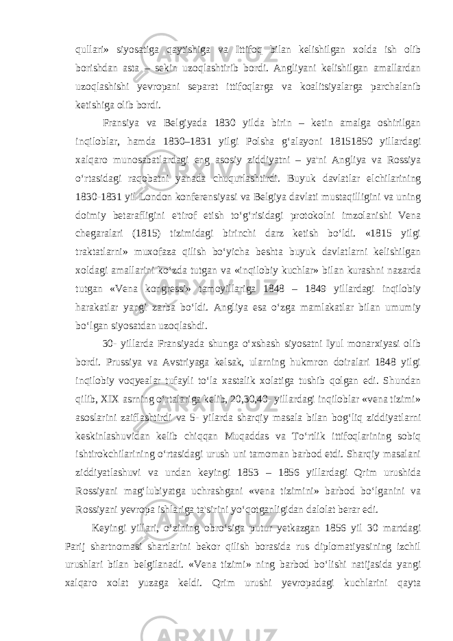 qullari» siyosatiga qaytishiga va Ittifoq bilan kelishilgan xolda ish olib borishdan asta – sekin uzoqlashtirib bordi. Angliyani kelishilgan amallardan uzoqlashishi yevropani separat ittifoqlarga va koalitsiyalarga parchalanib ketishiga olib bordi. Fransiya va Belgiyada 1830 yilda birin – ketin amalga oshirilgan inqiloblar, hamda 1830–1831 yilgi Polsha g‘alayoni 18151850 yillardagi xalqaro munosabatlardagi eng asosiy ziddiyatni – ya&#39;ni Angliya va Rossiya o‘rtasidagi raqobatni yanada chuqurlashtirdi. Buyuk davlatlar elchilarining 1830-1831 yil London konferensiyasi va Belgiya davlati mustaqilligini va uning doimiy betarafligini e&#39;tirof etish to‘g‘risidagi protokolni imzolanishi Vena chegaralari (1815) tizimidagi birinchi darz ketish bo‘ldi. «1815 yilgi traktatlarni» muxofaza qilish bo‘yicha beshta buyuk davlatlarni kelishilgan xoldagi amallarini ko‘zda tutgan va «inqilobiy kuchlar» bilan kurashni nazarda tutgan «Vena kongressi» tamoyillariga 1848 – 1849 yillardagi inqilobiy harakatlar yangi zarba bo‘ldi. Angliya esa o‘zga mamlakatlar bilan umumiy bo‘lgan siyosatdan uzoqlashdi. 30- yillarda Fransiyada shunga o‘xshash siyosatni Iyul monarxiyasi olib bordi. Prussiya va Avstriyaga kelsak, ularning hukmron doiralari 1848 yilgi inqilobiy voqyealar tufayli to‘la xastalik xolatiga tushib qolgan edi. Shundan qilib, XIX asrning o‘rtalariga kelib, 20,30,40- yillardagi inqiloblar «vena tizimi» asoslarini zaiflashtirdi va 5- yilarda sharqiy masala bilan bog‘liq ziddiyatlarni keskinlashuvidan kelib chiqqan Muqaddas va To‘rtlik ittifoqlarining sobiq ishtirokchilarining o‘rtasidagi urush uni tamoman barbod etdi. Sharqiy masalani ziddiyatlashuvi va undan keyingi 1853 – 1856 yillardagi Qrim urushida Rossiyani mag‘lubiyatga uchrashgani «vena tizimini» barbod bo‘lganini va Rossiyani yevropa ishlariga ta&#39;sirini yo‘qotganligidan dalolat berar edi. Keyingi yillari, o‘zining obro‘siga putur yetkazgan 1856 yil 30 martdagi Parij shartnomasi shartlarini bekor qilish borasida rus diplomatiyasining izchil urushlari bilan belgilanadi. «Vena tizimi» ning barbod bo‘lishi natijasida yangi xalqaro xolat yuzaga keldi. Qrim urushi yevropadagi kuchlarini qayta 