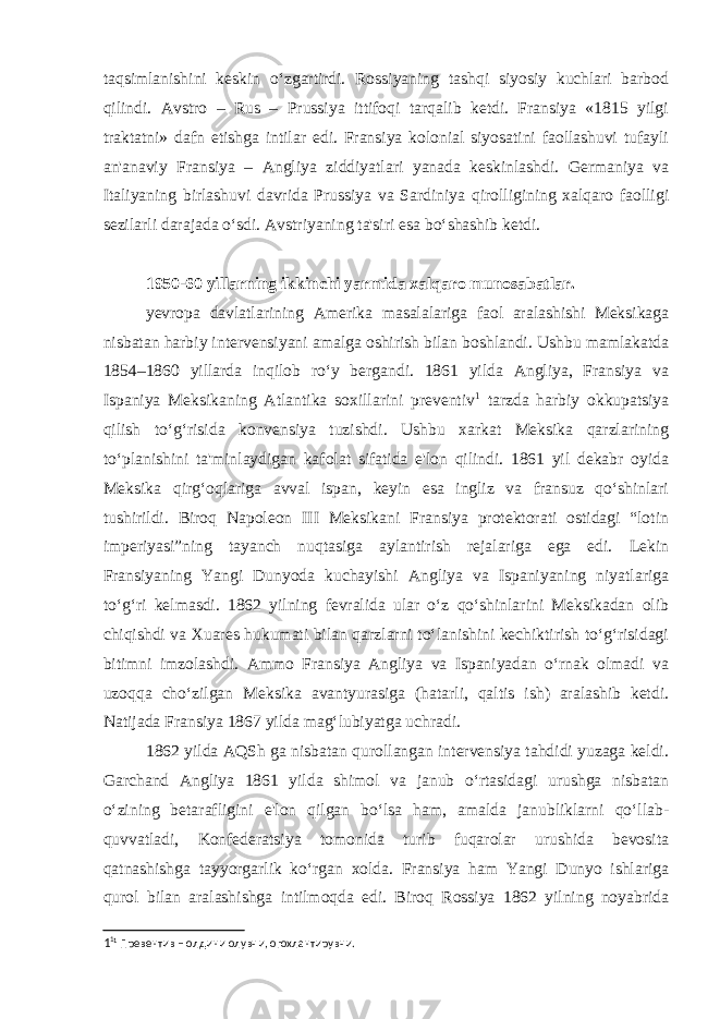 taqsimlanishini keskin o‘zgartirdi. Rossiyaning tashqi siyosiy kuchlari barbod qilindi. Avstro – Rus – Prussiya ittifoqi tarqalib ketdi. Fransiya «1815 yilgi traktatni» dafn etishga intilar edi. Fransiya kolonial siyosatini faollashuvi tufayli an&#39;anaviy Fransiya – Angliya ziddiyatlari yanada keskinlashdi. Germaniya va Italiyaning birlashuvi davrida Prussiya va Sardiniya qirolligining xalqaro faolligi sezilarli darajada o‘sdi. Avstriyaning ta&#39;siri esa bo‘shashib ketdi. 1950-60 yillarning ikkinchi yarmida xalqaro munosabatlar. yevropa davlatlarining Amerika masalalariga faol aralashishi Meksikaga nisbatan harbiy intervensiyani amalga oshirish bilan boshlandi. Ushbu mamlakatda 1854–1860 yillarda inqilob ro‘y bergandi. 1861 yilda Angliya, Fransiya va Ispaniya Meksikaning Atlantika soxillarini preventiv 1 tarzda harbiy okkupatsiya qilish to‘g‘risida konvensiya tuzishdi. Ushbu xarkat Meksika qarzlarining to‘planishini ta&#39;minlaydigan kafolat sifatida e&#39;lon qilindi. 1861 yil dekabr oyida Meksika qirg‘oqlariga avval ispan, keyin esa ingliz va fransuz qo‘shinlari tushirildi. Biroq Napoleon III Meksikani Fransiya protektorati ostidagi “lotin imperiyasi”ning tayanch nuqtasiga aylantirish rejalariga ega edi. Lekin Fransiyaning Yangi Dunyoda kuchayishi Angliya va Ispaniyaning niyatlariga to‘g‘ri kelmasdi. 1862 yilning fevralida ular o‘z qo‘shinlarini Meksikadan olib chiqishdi va Xuares hukumati bilan qarzlarni to‘lanishini kechiktirish to‘g‘risidagi bitimni imzolashdi. Ammo Fransiya Angliya va Ispaniyadan o‘rnak olmadi va uzoqqa cho‘zilgan Meksika avantyurasiga (hatarli, qaltis ish) aralashib ketdi. Natijada Fransiya 1867 yilda mag‘lubiyatga uchradi. 1862 yilda AQSh ga nisbatan qurollangan intervensiya tahdidi yuzaga keldi. Garchand Angliya 1861 yilda shimol va janub o‘rtasidagi urushga nisbatan o‘zining betarafligini e&#39;lon qilgan bo‘lsa ham, amalda janubliklarni qo‘llab- quvvatladi, Konfederatsiya tomonida turib fuqarolar urushida bevosita qatnashishga tayyorgarlik ko‘rgan xolda. Fransiya ham Yangi Dunyo ishlariga qurol bilan aralashishga intilmoqda edi. Biroq Rossiya 1862 yilning noyabrida 1 1 1 Превентив – олдини олувчи, огохлантирувчи. 