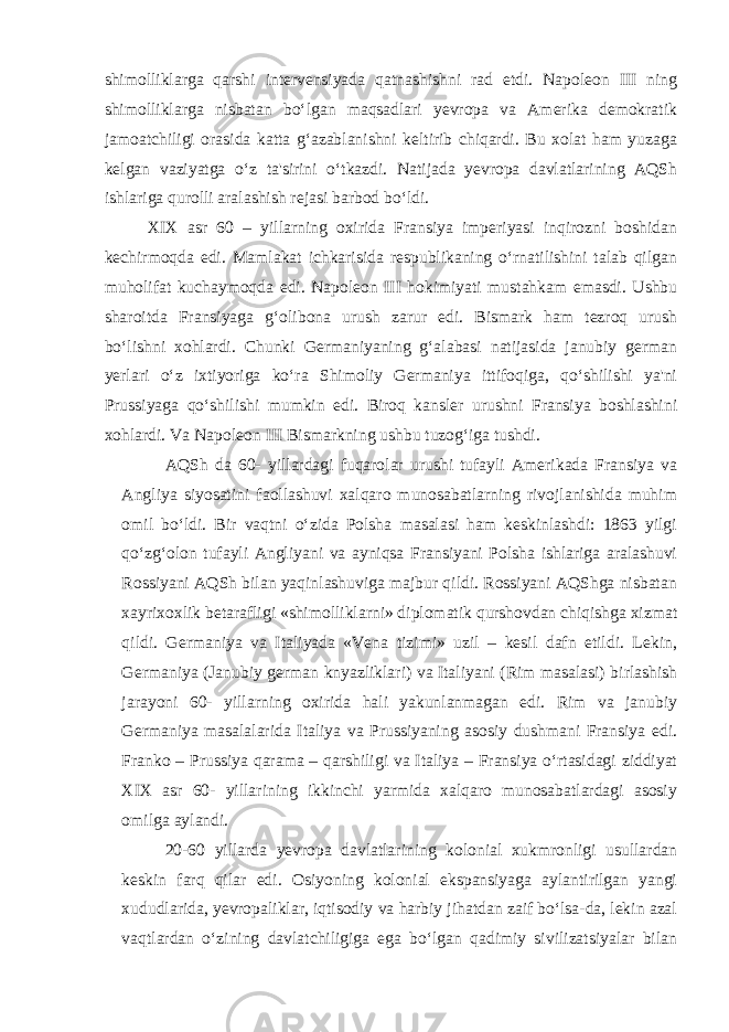 shimolliklarga qarshi intervensiyada qatnashishni rad etdi. Napoleon III ning shimolliklarga nisbatan bo‘lgan maqsadlari yevropa va Amerika demokratik jamoatchiligi orasida katta g‘azablanishni keltirib chiqardi. Bu xolat ham yuzaga kelgan vaziyatga o‘z ta&#39;sirini o‘tkazdi. Natijada yevropa davlatlarining AQSh ishlariga qurolli aralashish rejasi barbod bo‘ldi. XIX asr 60 – yillarning oxirida Fransiya imperiyasi inqirozni boshidan kechirmoqda edi. Mamlakat ichkarisida respublikaning o‘rnatilishini talab qilgan muholifat kuchaymoqda edi. Napoleon III hokimiyati mustahkam emasdi. Ushbu sharoitda Fransiyaga g‘olibona urush zarur edi. Bismark ham tezroq urush bo‘lishni xohlardi. Chunki Germaniyaning g‘alabasi natijasida janubiy german yerlari o‘z ixtiyoriga ko‘ra Shimoliy Germaniya ittifoqiga, qo‘shilishi ya&#39;ni Prussiyaga qo‘shilishi mumkin edi. Biroq kansler urushni Fransiya boshlashini xohlardi. Va Napoleon III Bismarkning ushbu tuzog‘iga tushdi. AQSh da 60- yillardagi fuqarolar urushi tufayli Amerikada Fransiya va Angliya siyosatini faollashuvi xalqaro munosabatlarning rivojlanishida muhim omil bo‘ldi. Bir vaqtni o‘zida Polsha masalasi ham keskinlashdi: 1863 yilgi qo‘zg‘olon tufayli Angliyani va ayniqsa Fransiyani Polsha ishlariga aralashuvi Rossiyani AQSh bilan yaqinlashuviga majbur qildi. Rossiyani AQShga nisbatan xayrixoxlik betarafligi «shimolliklarni» diplomatik qurshovdan chiqishga xizmat qildi. Germaniya va Italiyada «Vena tizimi» uzil – kesil dafn etildi. Lekin, Germaniya (Janubiy german knyazliklari) va Italiyani (Rim masalasi) birlashish jarayoni 60- yillarning oxirida hali yakunlanmagan edi. Rim va janubiy Germaniya masalalarida Italiya va Prussiyaning asosiy dushmani Fransiya edi. Franko – Prussiya qarama – qarshiligi va Italiya – Fransiya o‘rtasidagi ziddiyat XIX asr 60- yillarining ikkinchi yarmida xalqaro munosabatlardagi asosiy omilga aylandi. 20-60 yillarda yevropa davlatlarining kolonial xukmronligi usullardan keskin farq qilar edi. Osiyoning kolonial ekspansiyaga aylantirilgan yangi xududlarida, yevropaliklar, iqtisodiy va harbiy jihatdan zaif bo‘lsa-da, lekin azal vaqtlardan o‘zining davlatchiligiga ega bo‘lgan qadimiy sivilizatsiyalar bilan 