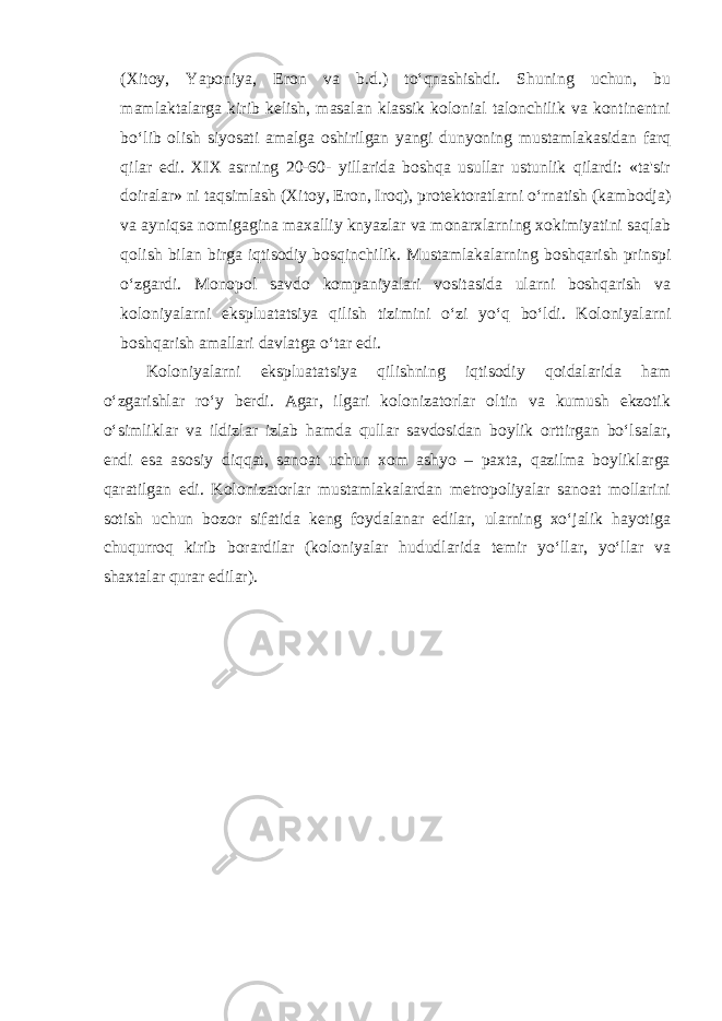 (Xitoy, Yaponiya, Eron va b.d.) to‘qnashishdi. Shuning uchun, bu mamlaktalarga kirib kelish, masalan klassik kolonial talonchilik va kontinentni bo‘lib olish siyosati amalga oshirilgan yangi dunyoning mustamlakasidan farq qilar edi. XIX asrning 20-60- yillarida boshqa usullar ustunlik qilardi: «ta&#39;sir doiralar» ni taqsimlash (Xitoy, Eron, Iroq), protektoratlarni o‘rnatish (kambodja) va ayniqsa nomigagina maxalliy knyazlar va monarxlarning xokimiyatini saqlab qolish bilan birga iqtisodiy bosqinchilik. Mustamlakalarning boshqarish prinspi o‘zgardi. Monopol savdo kompaniyalari vositasida ularni boshqarish va koloniyalarni ekspluatatsiya qilish tizimini o‘zi yo‘q bo‘ldi. Koloniyalarni boshqarish amallari davlatga o‘tar edi. Koloniyalarni ekspluatatsiya qilishning iqtisodiy qoidalarida ham o‘zgarishlar ro‘y berdi. Agar, ilgari kolonizatorlar oltin va kumush ekzotik o‘simliklar va ildizlar izlab hamda qullar savdosidan boylik orttirgan bo‘lsalar, endi esa asosiy diqqat, sanoat uchun xom ashyo – paxta, qazilma boyliklarga qaratilgan edi. Kolonizatorlar mustamlakalardan metropoliyalar sanoat mollarini sotish uchun bozor sifatida keng foydalanar edilar, ularning xo‘jalik hayotiga chuqurroq kirib borardilar (koloniyalar hududlarida temir yo‘llar, yo‘llar va shaxtalar qurar edilar). 