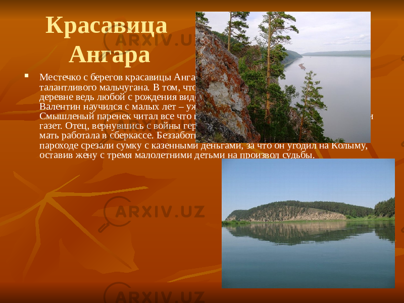 Красавица Ангара  Местечко с берегов красавицы Ангары стало центром мироздания для талантливого мальчугана. В том, что он таков, никто и не сомневался – в деревне ведь любой с рождения виден как на ладони. Грамоте и счету Валентин научился с малых лет – уж очень жадно тянулся он к знаниям. Смышленый паренек читал все что ни попадалось: книги, журналы, обрывки газет. Отец, вернувшись с войны героем, заведовал почтовым отделением, мать работала в сберкассе. Беззаботное детство оборвалось разом –у отца на пароходе срезали сумку с казенными деньгами, за что он угодил на Колыму, оставив жену с тремя малолетними детьми на произвол судьбы. 