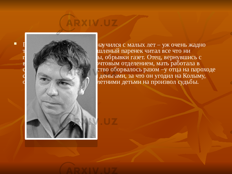  Грамоте и счету Валентин научился с малых лет – уж очень жадно тянулся он к знаниям. Смышленый паренек читал все что ни попадалось: книги, журналы, обрывки газет. Отец, вернувшись с войны героем, заведовал почтовым отделением, мать работала в сберкассе. Беззаботное детство оборвалось разом –у отца на пароходе срезали сумку с казенными деньгами, за что он угодил на Колыму, оставив жену с тремя малолетними детьми на произвол судьбы. 