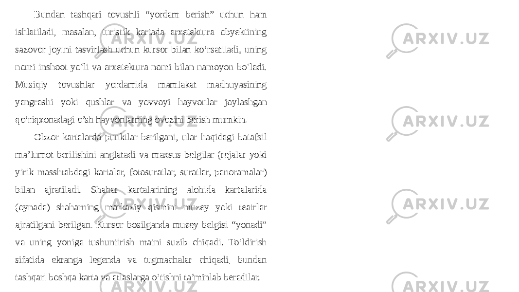 Bundan tashqari tovushli “yordam berish” uchun ham ishlatiladi, masalan, turistik kartada arxetektura obyektining sazovor joyini tasvirlash uchun kursor bilan ko‘rsatiladi, uning nomi inshoot yo‘li va arxetektura nomi bilan namoyon bo‘ladi. Musiqiy tovushlar yordamida mamlakat madhuyasining yangrashi yoki qushlar va yovvoyi hayvonlar joylashgan qo‘riqxonadagi o’sh hayvonlarning ovozini berish mumkin. Obzor kartalarda punktlar berilgani, ular haqidagi batafsil ma’lumot berilishini anglatadi va maxsus belgilar (rejalar yoki yirik masshtabdagi kartalar, fotosuratlar, suratlar, panoramalar) bilan ajratiladi. Shahar kartalarining alohida kartalarida (oynada) shaharning markaziy qismini muzey yoki teatrlar ajratilgani berilgan. Kursor bosilganda muzey belgisi “yonadi” va uning yoniga tushuntirish matni suzib chiqadi. To‘ldirish sifatida ekranga legenda va tugmachalar chiqadi, bundan tashqari boshqa karta va atlaslarga o‘tishni ta’minlab beradilar. 