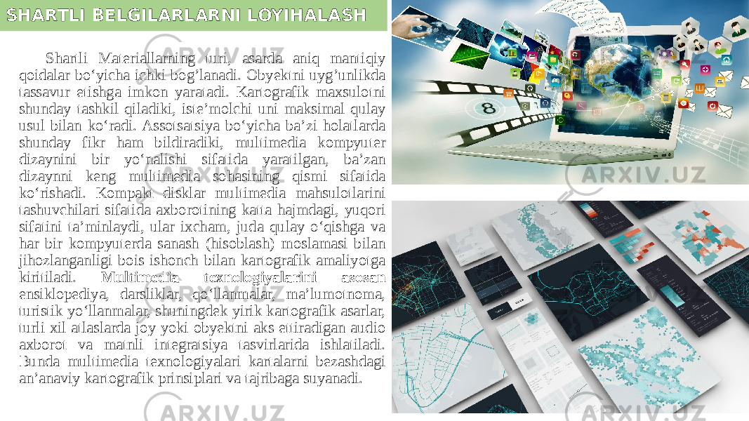 SHARTLI BELGILARLARNI LOYIHALASH Shartli Materiallarning turi, asarda aniq mantiqiy qoidalar bo‘yicha ichki bog’lanadi. Obyektni uyg’unlikda tassavur etishga imkon yaratadi. Kartografik maxsulotni shunday tashkil qiladiki, iste’molchi uni maksimal qulay usul bilan ko‘radi. Assotsatsiya bo‘yicha ba’zi holatlarda shunday fikr ham bildiradiki, multimedia kompyuter dizaynini bir yo‘nalishi sifatida yaratilgan, ba’zan dizaynni keng multimedia sohasining qismi sifatida ko‘rishadi. Kompakt disklar multimedia mahsulotlarini tashuvchilari sifatida axborotining katta hajmdagi, yuqori sifatini ta’minlaydi, ular ixcham, juda qulay o‘qishga va har bir kompyuterda sanash (hisoblash) moslamasi bilan jihozlanganligi bois ishonch bilan kartografik amaliyotga kiritiladi. Multimedia texnologiyalarini asosan ensiklopediya, darsliklar, qo‘llanmalar, ma’lumotnoma, turistik yo‘llanmalar, shuningdek yirik kartografik asarlar, turli xil atlaslarda joy yoki obyektni aks ettiradigan audio axborot va matnli integratsiya tasvirlarida ishlatiladi. Bunda multimedia texnologiyalari kartalarni bezashdagi an’anaviy kartografik prinsiplari va tajribaga suyanadi. 