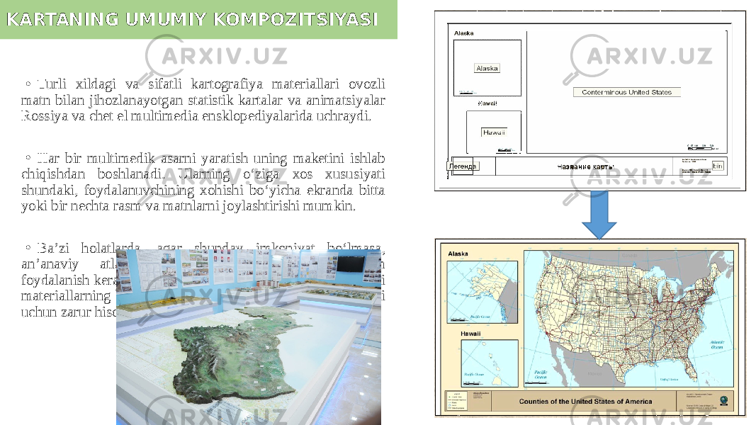 KARTANING UMUMIY KOMPOZITSIYASI • Turli xildagi va sifatli kartografiya materiallari ovozli matn bilan jihozlanayotgan statistik kartalar va animatsiyalar Rossiya va chet el multimedia ensklopediyalarida uchraydi. • Har bir multimedik asarni yaratish uning maketini ishlab chiqishdan boshlanadi. Ularning o‘ziga xos xususiyati shundaki, foydalanuvchining xohishi bo‘yicha ekranda bitta yoki bir nechta rasm va matnlarni joylashtirishi mumkin. • Ba’zi holatlarda, agar shunday imkoniyat bo‘lmasa, an’anaviy atlas varaqlarini to‘plagan prinsiplardan foydalanish kerak. Shuning uchun kartaning maketida kerakli materiallarning bo‘lishi, bo‘lim bo‘yicha tarqatish va yig’ishi uchun zarur hisoblanadi. 