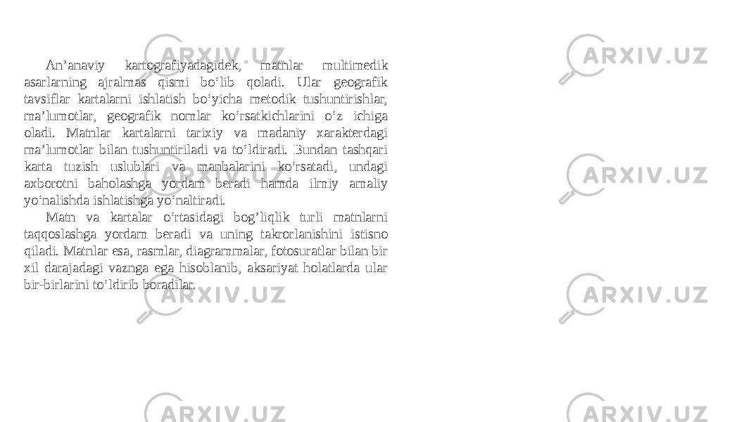 An’anaviy kartografiyadagidek, matnlar multimedik asarlarning ajralmas qismi bo‘lib qoladi. Ular geografik tavsiflar kartalarni ishlatish bo‘yicha metodik tushuntirishlar, ma’lumotlar, geografik nomlar ko‘rsatkichlarini o‘z ichiga oladi. Matnlar kartalarni tarixiy va madaniy xarakterdagi ma’lumotlar bilan tushuntiriladi va to‘ldiradi. Bundan tashqari karta tuzish uslublari va manbalarini ko‘rsatadi, undagi axborotni baholashga yordam beradi hamda ilmiy amaliy yo‘nalishda ishlatishga yo‘naltiradi. Matn va kartalar o‘rtasidagi bog’liqlik turli matnlarni taqqoslashga yordam beradi va uning takrorlanishini istisno qiladi. Matnlar esa, rasmlar, diagrammalar, fotosuratlar bilan bir xil darajadagi vaznga ega hisoblanib, aksariyat holatlarda ular bir-birlarini to‘ldirib boradilar. 