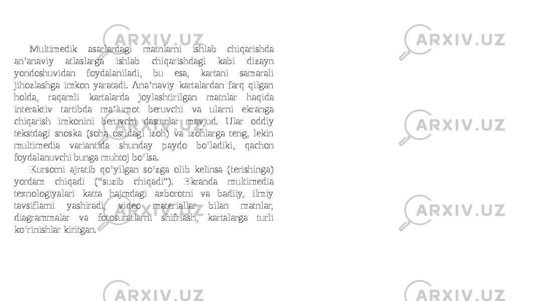 Multimedik asarlardagi matnlarni ishlab chiqarishda an’anaviy atlaslarga ishlab chiqarishdagi kabi dizayn yondoshuvidan foydalaniladi, bu esa, kartani samarali jihozlashga imkon yaratadi. Ana’naviy kartalardan farq qilgan holda, raqamli kartalarda joylashtirilgan matnlar haqida interaktiv tartibda ma’lumot beruvchi va ularni ekranga chiqarish imkonini beruvchi dasturlar mavjud. Ular oddiy tekstdagi snoska (soha ostidagi izoh) va izohlarga teng, lekin multimedia variantida shunday paydo bo‘ladiki, qachon foydalanuvchi bunga muhtoj bo‘lsa. Kursorni ajratib qo‘yilgan so‘zga olib kelinsa (terishinga) yordam chiqadi (“suzib chiqadi”). Ekranda multimedia texnologiyalari katta hajmdagi axborotni va badiiy, ilmiy tavsiflarni yashiradi, video materiallar bilan matnlar, diagrammalar va fotosuratlarni shifrlash, kartalarga turli ko‘rinishlar kiritgan. 