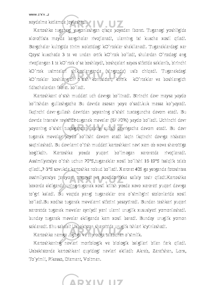 www.arxiv.uz xaydalma katlamda joylashadi. Kartoshka tuganagi yugonlashgan qisqa poyadan iborat. Tuganagi yoshligida xlorofilsiz mayda bargchalar rivojlanadi, ularning izi kuzcha xosil qiladi. Bargchalar kultigida tinim xolatidagi kO`rtaklar shakllanadi. Tuganaklardagi xar Qaysi kuzchada 3 ta va undan ortik kO`rtak bo`ladi, shulardan O`rtadagi eng rivojlangan 1 ta kO`rtak o`sa boshlaydi, boshqalari zapas sifatida saklanib, birinchi kO`rtak usimtalari shikastlanganda (singanda) usib chiqadi. Tuganakdagi kO`rtaklar boshlangich o`sish konusidan, kultik kO`rtaklar va boshlangich ildizchalardan iborat. bo`ladi. Kartoshkani o`sish muddati uch davrga bo`linadi. Birinchi davr maysa paydo bo`lishdan gullashgacha Bu davrda asosan poya o`sadi.kuk massa ko`payadi. Ikqinchi davr-gullash davridan poyaning o`sishi tuxtaguncha davom etadi. Bu davrda intensiv ravishda tuganak mevalar (67-70%) paydo bo`ladi. Uchinchi davr poyaning o`sishi tuxtagandan tabiiy sulish davrigacha davom etadi. Bu davr tuganak mevalar paydo bo`lishi davom etadi leqin ikqinchi davrga nisbatan seqinlashadi. Bu davrlarni o`tish muddati kartoshkani navi xam ob-xova sharoitiga boglikdir. Kartoshka yozda yuqori bo`lmagan xaroratda rivojlanadi. Assimilyatsiya o`tish uchun 20°S,tuganaklar xosil bo`lishi 16-19°S issiqlik talab qiladi.,2-3°S sovukda kartoshka nobud bo`ladi. Xarorat 40S ga yetganda fotosintez assimllyatsiya jarayoni tuxtaydi va xosildorlikka salbiy tasir qiladi.Kartoshka baxorda ekilganda uning tuganak xosil kilish yozda xavo xarorati yuqori davrga to`gri keladi. Bu vaqtda yangi tuganaklar ona o`simligini stolonlarida xosil bo`ladi.Bu xodisa tuganak mevalarni sifatini pasaytiradi. Bundan tashkari yuqori xaroratda tuganak mevalar ayniydi yani ularni uruglik xususiyati yomonlashadi. bunday tuganak mevalar ekilganda kam xosil beradi. Bunday uruglik yomon saklanadi. Shu sababli Uzbekiston sharoitida uruglik ishlari kiyinlashadi. Kartoshka namga .ugitga va tuproqga talabchan o`simlik. Kartoshkaning navlari morfologik va biologik belgilari bilan fark qiladi. Uzbekistonda kartoshkani quyidagi navlari ekiladi: Akrab, Zarafshan, Lorx, To`yimli, Pikasso, Diamant, Voltman. 