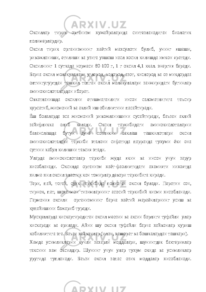 Оксиллар тирик организм хужайраларида синтезланадиган биологик полимерлардир. Оксил тирик организмнинг хаётий махсулоти булиб, унинг яшаши, ривожланиши, етилиши ва узига ухшаш насл хосил килишда имкон яратади. Оксилнинг 1 суткада нормаси 80-100 г, 1 г оксил 4,1 ккал. энергия беради. Барча оксил молекулалари углерод, водород, азот, кислород ва оз микдордаа олтингугуртдан ташкил топган оксил молекулалари занжиридаги бугинлар аминокислоталардан иборат. Овкатланишда оксилни етишмаганлиги инсон саломатлигига таъсир курсатиб, жисмоний ва аклий иш обилиятини пасайтиради. Ёш болаларда эса жисмоний ривожланишини сусайтиради, баъзан аклий зайифликка олиб келади. Оксил таркибидаги аминокислоталарни баланслашда бутун дунё согликни саклаш ташкилотлари оксил аминокислоталари таркиби эталони сифатида парранда тухуми ёки она сутини кабул килишни тавсия этади. Уларда аминокислоталар таркиби жуда якин ва инсон учун зарур хисобланади. Оксилда организм хаёт-фаолиятидаги ахамияти нихоятда хилма-хил оксил эластик кон томирлар девори таркибига киради. Тери, пай, тогай, суяк таркибида полиоген оксил булади. Ператин соч, тирнок, пат, шохсимон тизимларнинг асосий таркибий кисми хисобланади. Гармония оксили организмнинг барча хаётий жараёнларнинг усиш ва купайишини бажариб туради. Мускулларда кискартирадиган оксил меозин ва аксин борлиги туфайли улар кискаради ва ерилади. Айни шу оксил туфайли барча хайвонлар куриш кобилиятига эга. Баъзи хайвонлар (илон, хашорат ва бошкалардан ташкари). Хамда усимликларни кучли захарли моддалари, шунингдек бактериялар таксини хам оксилдир. Шунинг учун улар тухум окида ва усимликлар уругида тупланади. Баъзи оксил запас озик моддалар хисобланади. 