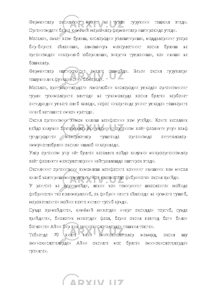 Ферментлар оксилнинг мухит ва турли гурухини ташкил этади. Организмдаги барча кимёвий жараёнлар ферментлар иштирокида утади. Масалан, овкат хазм булиш, кислородни узлаштириши, моддаларнинг узаро бир-бирига айланиши, алмашинув махсулотнинг хосил булиш ва организмдан чикарилиб юборилиши, энергия тупланиши, кон ивиши ва бошкалар. Ферментлар иштирокисиз амалга ошмайди. Баъзи оксил гурухлари ташувчилик функциясини бажаради. Масалан, эритроцитлардаги гемоглобин кислородни упкадан организмнинг турли тукималарига элитади ва тукималарда хосил булган карбонат ангидридни упкага олиб келади, нафас чикарганда унинг упкадан ташкарига чикиб кетишига имкон яратади. Оксил организмни химоя килиш вазифасини хам утайди. Конга касаллик пайдо килувчи бактериялар ёки уларнинг организм хаёт-фаолияти учун хавф тугдирадиган махсулотлар тушганда организмда антителолар- иммуноглобулин оксили ишлаб чикарилади. Улар организм учу нёт булган касаллик пайдо килувчи микроорганизмлар хаёт-фаолияти махсулотларини нейтраллашда иштирок этади. Оксилнинг организмни химоялаш вазифасига коннинг ивишини хам мисол килиб келтиришимиз мумкин. Кон плазмасида фибриноген оксил эрийди. У рангсиз ва куринмайди, лекин кон томирнинг шкасланган жойида фибриноген тез полимерланиб, ок фибрин ипига айланади ва чукмага тушиб, жарохатланган жойни пахта янглиг тусиб куяди. Сувда эримайдиган, кимёвий жихатдан инерт оксилдан тортиб, сувда эрийдиган, биологик жихатдан фаол, барча оксил пептид боги билан богланган Айни бир хил аминокислоталардан ташкил топган. Табиатда 20 хилга якин аминокислоталар мавжуд, оксил шу аминокислоталардан Айни оксилга мос булган аминокислоталардан тузилган. 