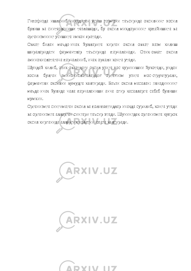 Гипофизда ишланиб чикадиган усиш гормони таъсирида оксилнинг хосил булиш ва синтезланиши тезлашади, бу оксил микдорининг купайишига ва организмнинг усишига имкон яратади. Овкат билан меъда-ичак йулларига кирган оксил овкат хазм килиш шираларидаги ферментлар таъсирида парчаланади. Озик-овкат оксил аминокислотагача парчаланиб, ичак оркали конга утади. Шундай килиб, озик-овкатдаги оксил узига хос куринишни йукотади, ундан хосил булган аминокислоталардан организм узига мос-структурали, ферментли оксилни вужудга келтиради. Баъзи оксил масалан: глиадиннинг меъда-ичак йулида чала парчаланиши анча огир касалларга сабаб булиши мумкин. Организмга сингимаган оксил ва полипептидлар ичакда сурилиб, конга утади ва организмга аллерген сингари таъсир этади. Шунингдек организмга купрок оксил кирганида аллергик холатни юзага келтиради. 