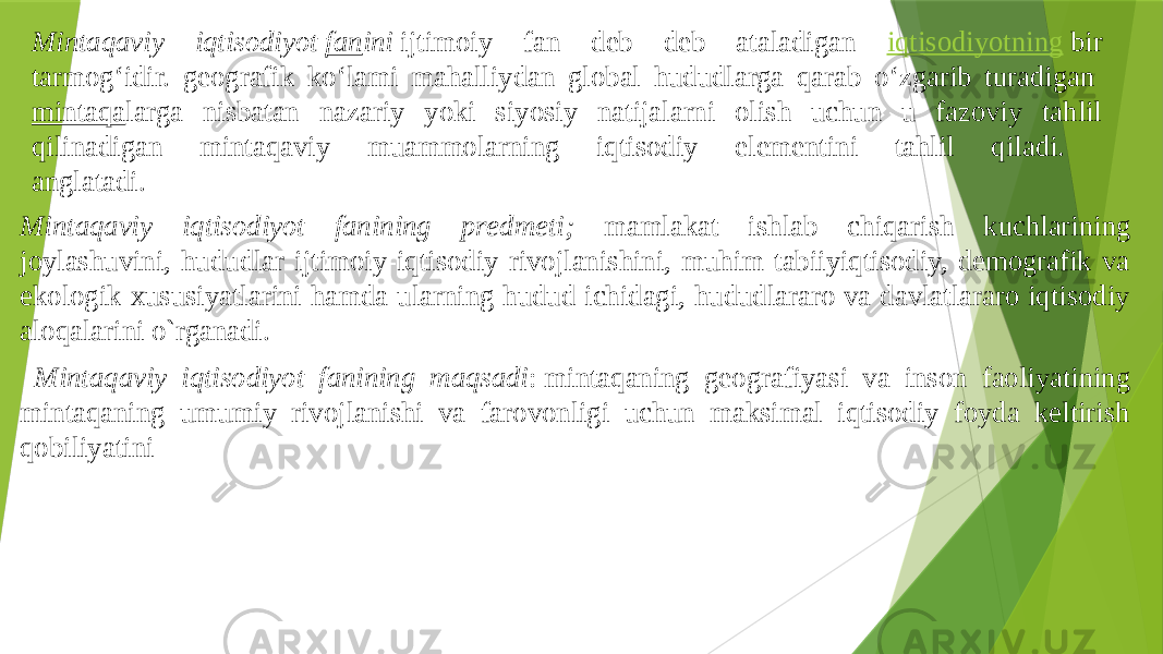 Mintaqaviy iqtisodiyot  fan ini  ijtimoiy fan deb deb ataladigan iqtisodiyotning  bir tarmogʻidir. geografik koʻlami mahalliydan global hududlarga qarab oʻzgarib turadigan  mintaqa larga nisbatan nazariy yoki siyosiy natijalarni olish uchun u fazoviy tahlil qilinadigan mintaqaviy muammolarning iqtisodiy elementini tahlil qiladi. anglatadi. Mintaqaviy iqtisodiyot fanining prеdmеti; mamlakat ishlab chiqarish kuchlarining joylashuvini, hududlar ijtimoiy-iqtisodiy rivojlanishini, muhim tabiiyiqtisodiy, dеmografik va ekologik xususiyatlarini hamda ularning hudud ichidagi, hududlararo va davlatlararo iqtisodiy aloqalarini o`rganadi. Mintaqaviy iqtisodiyot fanining maqsadi : mintaqaning geografiyasi va inson faoliyatining mintaqaning umumiy rivojlanishi va farovonligi uchun maksimal iqtisodiy foyda keltirish qobiliyatini 