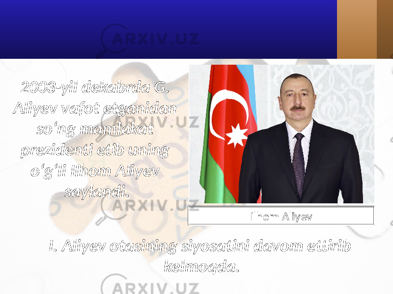 2003-yil dekabrda G. Aliyev vafot etganidan so‘ng mamlakat prezidenti etib uning o‘g‘li Ilhom Aliyev saylandi. I. Aliyev otasining siyosatini davom ettirib kelmoqda. Ilhom Aliyev 