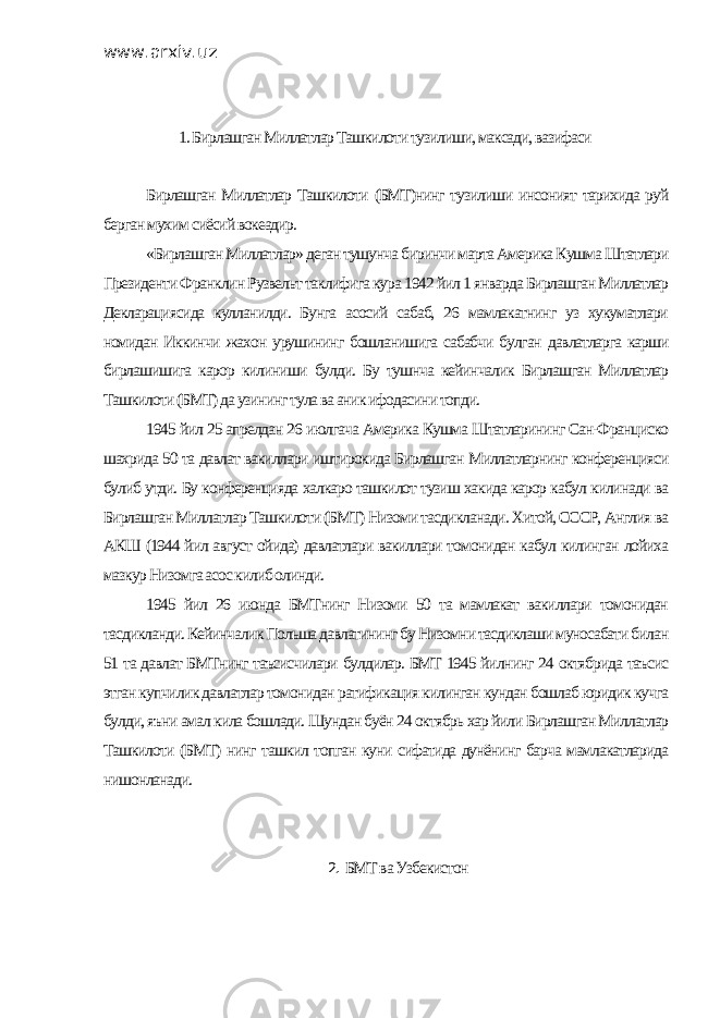 www.arxiv.uz 1. Бирлашган Миллатлар Ташкилоти тузилиши, максади, вазифаси Бирлашган Миллатлар Ташкилоти (БМТ)нинг тузилиши инсоният тарихида руй берган мухим сиёсий вокеадир. «Бирлашган Миллатлар» деган тушунча биринчи марта Америка Кушма Штатлари Президенти Франклин Рузвельт таклифига кура 1942 йил 1 январда Бирлашган Миллатлар Декларациясида кулланилди. Бунга асосий сабаб, 26 мамлакатнинг уз хукуматлари номидан Иккинчи жахон урушининг бошланишига сабабчи булган давлатларга карши бирлашишига карор килиниши булди. Бу тушнча кейинчалик Бирлашган Миллатлар Ташкилоти (БМТ) да узининг тула ва аник ифодасини топди. 1945 йил 25 апрелдан 26 июлгача Америка Кушма Штатларининг Сан-Франциско шахрида 50 та давлат вакиллари иштирокида Бирлашган Миллатларнинг конференцияси булиб утди. Бу конференцияда халкаро ташкилот тузиш хакида карор кабул килинади ва Бирлашган Миллатлар Ташкилоти (БМТ) Низоми тасдикланади. Хитой, СССР, Англия ва АКШ (1944 йил август ойида) давлатлари вакиллари томонидан кабул килинган лойиха мазкур Низомга асос килиб олинди. 1945 йил 26 июнда БМТнинг Низоми 50 та мамлакат вакиллари томонидан тасдикланди. Кейинчалик Польша давлатининг бу Низомни тасдиклаши муносабати билан 51 та давлат БМТнинг таъсисчилари булдилар. БМТ 1945 йилнинг 24 октябрида таъсис этган купчилик давлатлар томонидан ратификация килинган кундан бошлаб юридик кучга булди, яъни амал кила бошлади. Шундан буён 24 октябрь хар йили Бирлашган Миллатлар Ташкилоти (БМТ) нинг ташкил топган куни сифатида дунёнинг барча мамлакатларида нишонланади. 2. БМТ ва Узбекистон 