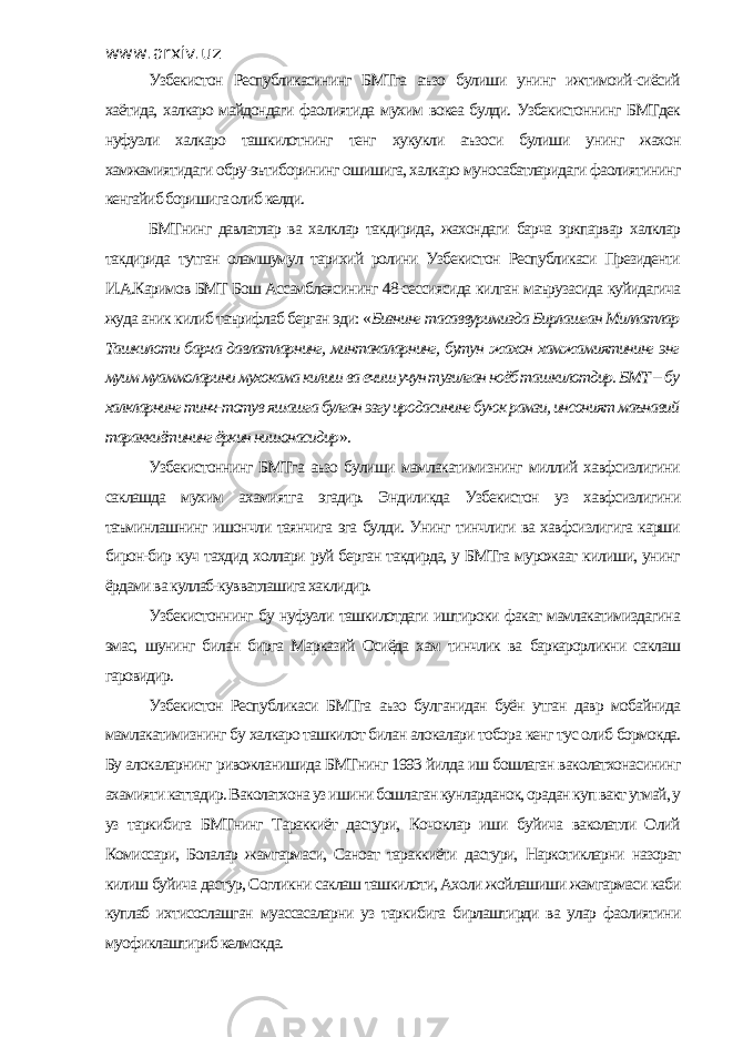 www.arxiv.uz Узбекистон Республикасининг БМТга аъзо булиши унинг ижтимоий-сиёсий хаётида, халкаро майдондаги фаолиятида мухим вокеа булди. Узбекистоннинг БМТдек нуфузли халкаро ташкилотнинг тенг хукукли аъзоси булиши унинг жахон хамжамиятидаги обру-эътиборининг ошишига, халкаро муносабатларидаги фаолиятининг кенгайиб боришига олиб келди. БМТнинг давлатлар ва халклар такдирида, жахондаги барча эркпарвар халклар такдирида тутган оламшумул тарихий ролини Узбекистон Республикаси Президенти И.А.Каримов БМТ Бош Ассамблеясининг 48-сессиясида килган маърузасида куйидагича жуда аник килиб таърифлаб берган эди: « Бизнинг тасаввуримизда Бирлашган Миллатлар Ташкилоти барча давлатларнинг, минтакаларнинг, бутун жахон хамжамиятининг энг муим муаммоларини мухокама килиш ва ечиш учун тузилган ноёб ташкилотдир. БМТ -- бу халкларнинг тинч-тотув яшашга булган эзгу иродасининг буюк рамзи, инсоният маънавий тараккиётининг ёркин нишонасидир ». Узбекистоннинг БМТга аъзо булиши мамлакатимизнинг миллий хавфсизлигини саклашда мухим ахамиятга эгадир. Эндиликда Узбекистон уз хавфсизлигини таъминлашнинг ишончли таянчига эга булди. Унинг тинчлиги ва хавфсизлигига карши бирон-бир куч тахдид холлари руй берган такдирда, у БМТга мурожаат килиши, унинг ёрдами ва куллаб-кувватлашига хаклидир. Узбекистоннинг бу нуфузли ташкилотдаги иштироки факат мамлакатимиздагина эмас, шунинг билан бирга Марказий Осиёда хам тинчлик ва баркарорликни саклаш гаровидир. Узбекистон Республикаси БМТга аъзо булганидан буён утган давр мобайнида мамлакатимизнинг бу халкаро ташкилот билан алокалари тобора кенг тус олиб бормокда. Бу алокаларнинг ривожланишида БМТнинг 1993 йилда иш бошлаган ваколатхонасининг ахамияти каттадир. Ваколатхона уз ишини бошлаган кунларданок, орадан куп вакт утмай, у уз таркибига БМТнинг Тараккиёт дастури, Кочоклар иши буйича ваколатли Олий Комиссари, Болалар жамгармаси, Саноат тараккиёти дастури, Наркотикларни назорат килиш буйича дастур, Согликни саклаш ташкилоти, Ахоли жойлашиши жамгармаси каби куплаб ихтисослашган муассасаларни уз таркибига бирлаштирди ва улар фаолиятини муофиклаштириб келмокда. 