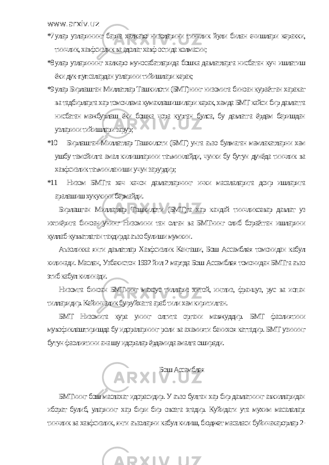 www.arxiv.uz *7 улар узларининг барча халкаро низоларини тинчлик йули билан ечишлари керакки, тинчлик, хавфсизлик ва адолат хавф остида колмасин; *8 улар узларининг халкаро муносабатларида бошка давлатларга нисбатан куч ишлатиш ёки дук-пупсалардан узларини тийишлари керак; *9 улар Бирлашган Миллатлар Ташкилоти (БМТ)нинг низомига биноан кураётган харакат ва тадбирларга хар томонлама кумаклашишилари керак, хамда БМТ кайси бир давлатга нисбатан мажбурлаш ёки бошка чора курган булса, бу давлатга ёрдам беришдан узларини тийишлари зарур; *10 Бирлашган Миллатлар Ташкилоти (БМТ) унга аъзо булмаган мамлакатларни хам ушбу тамойилга амал килишларини таъминлайди, чунки бу бутун дунёда тинчлик ва хавфсизлик таъминланиши учун зарурдир; *11 Низом БМТга хеч качон давлатларнинг ички масалаларига доир ишларига аралашиш хукукини бермайди. Бирлашган Миллатлар Ташкилоти (БМТ)га хар кандай тинчликсевар давлат уз ихтиёрига биноан унинг Низомини тан олган ва БМТнинг олиб бораётган ишларини куллаб-кувватлаган такдирда аъзо булиши мумкин. Аъзоликка янги давлатлар Хавфсизлик Кенгаши, Бош Ассамблея томонидан кабул килинади. Маслан, Узбекистон 1992 йил 2 мартда Бош Ассамблея томонидан БМТга аъзо этиб кабул килинади. Низомга биноан БМТнинг махсус тиллари: хитой, инглиз, француз, рус ва испан тилларидир. Кейинчалик бу руйхатга араб тили хам киритилган. БМТ Низомига кура унинг олтита органи мавжуддир. БМТ фаолиятини мувофиклаштиришда бу идораларнинг роли ва ахамияти бенихоя каттадир. БМТ узининг бутун фаолиятини ана шу идоралар ёрдамида амалга оширади. Бош Ассамблея БМТнинг бош маслахат идорасидир. У аъзо булган хар бир давлатнинг авкилларидан иборат булиб, уларнинг хар бири бир овозга эгадир. Куйидаги ута мухим масалалар: тинчлик ва хавфсизлик, янги аъзоларни кабул килиш, бюджет масаласи буйичакарорлар 2- 