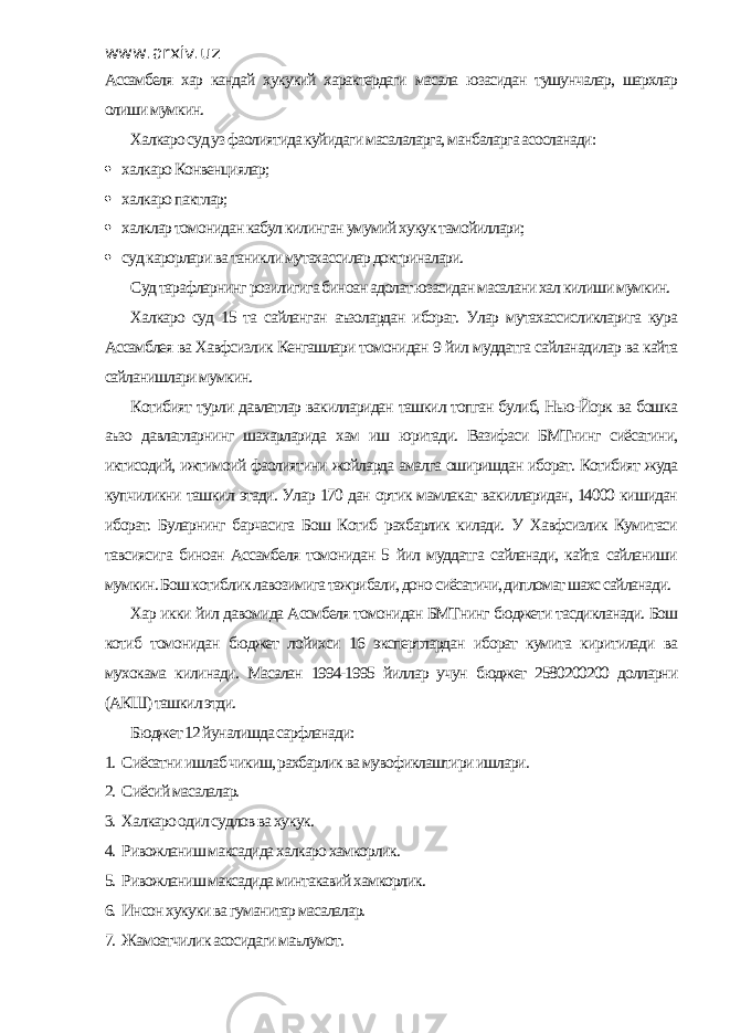 www.arxiv.uz Ассамбеля хар кандай хукукий характердаги масала юзасидан тушунчалар, шархлар олиши мумкин. Халкаро суд уз фаолиятида куйидаги масалаларга, манбаларга асосланади:  халкаро Конвенциялар;  халкаро пактлар;  халклар томонидан кабул килинган умумий хукук тамойиллари;  суд карорлари ва таникли мутахассилар доктриналари. Суд тарафларнинг розилигига биноан адолат юзасидан масалани хал килиши мумкин. Халкаро суд 15 та сайланган аъзолардан иборат. Улар мутахассисликларига кура Ассамблея ва Хавфсизлик Кенгашлари томонидан 9 йил муддатга сайланадилар ва кайта сайланишлари мумкин. Котибият турли давлатлар вакилларидан ташкил топган булиб, Нью-Йорк ва бошка аъзо давлатларнинг шахарларида хам иш юритади. Вазифаси БМТнинг сиёсатини, иктисодий, ижтимоий фаолиятини жойларда амалга оширишдан иборат. Котибият жуда купчиликни ташкил этади. Улар 170 дан ортик мамлакат вакилларидан, 14000 кишидан иборат. Буларнинг барчасига Бош Котиб рахбарлик килади. У Хавфсизлик Кумитаси тавсиясига биноан Ассамбеля томонидан 5 йил муддатга сайланади, кайта сайланиши мумкин. Бош котиблик лавозимига тажрибали, доно сиёсатичи, дипломат шахс сайланади. Хар икки йил давомида Ассмбеля томонидан БМТнинг бюджети тасдикланади. Бош котиб томонидан бюджет лойихси 16 экспертлардан иборат кумита киритилади ва мухокама килинади. Масалан 1994-1995 йиллар учун бюджет 2580200200 долларни (АКШ) ташкил этди. Бюджет 12 йуналишда сарфланади: 1. Сиёсатни ишлаб чикиш, рахбарлик ва мувофиклаштири ишлари. 2. Сиёсий масалалар. 3. Халкаро одил судлов ва хукук. 4. Ривожланиш максадида халкаро хамкорлик. 5. Ривожланиш максадида минтакавий хамкорлик. 6. Инсон хукуки ва гуманитар масалалар. 7. Жамоатчилик асосидаги маълумот. 