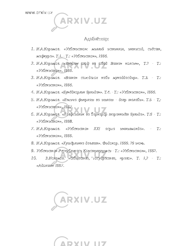 www.arxiv.uz Адабиётлар: 1. И.А.Каримов. «Узбекистон: миллий истиклол, иктисод, сиёсат, мафкура». Т.1. - Т.: «Узбекистон», 1996. 2. И.А.Каримов. «Биздан озод ва обод Ватан колсин», Т.2 - Т.: «Узбекистон», 1996. 3. И.А.Каримов. «Ватан саждагох каби мукаддасдир». Т.3. - Т.: «Узбекистон», 1996. 4. И.А.Каримов. «Бунёдкорлик йулидан». Т.4. - Т.: «Узбекистон», 1996. 5. И.А.Каримов. «Янгича фикрлаш ва ишлаш - давр талаби». Т.5 - Т,: «Узбекистон», 1997. 6. И.А.Каримов. «Хавфсизлик ва баркарор тараккиёт йулида». Т.6 - Т.: «Узбекистон», 1998. 7. И.А.Каримов. «Узбекистон XXI асрга интилмокда». - Т.: «Узбекистон», 1999. 8. И.А.Каримов. «Хушёрликка даъват». Фидокор. 1999. 29 июнь. 9. Узбекистон Республикаси Конституцияси - Т.: «Узбекистон», 1992. 10. З.Исламов. «Общества, госудраства, право». Т. 1,2 - Т.: «Адолат» 1997. 