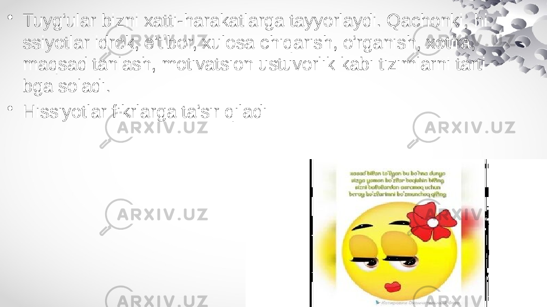 • Tuyg&#39;ular bizni xatti-harakatlarga tayyorlaydi. Qachonki, hi ssiyotlar idrok, e&#39;tibor, xulosa chiqarish, o&#39;rganish, xotira, maqsad tanlash, motivatsion ustuvorlik kabi tizimlarni tarti bga soladi. • Hissiyotlar fikrlarga ta&#39;sir qiladi 