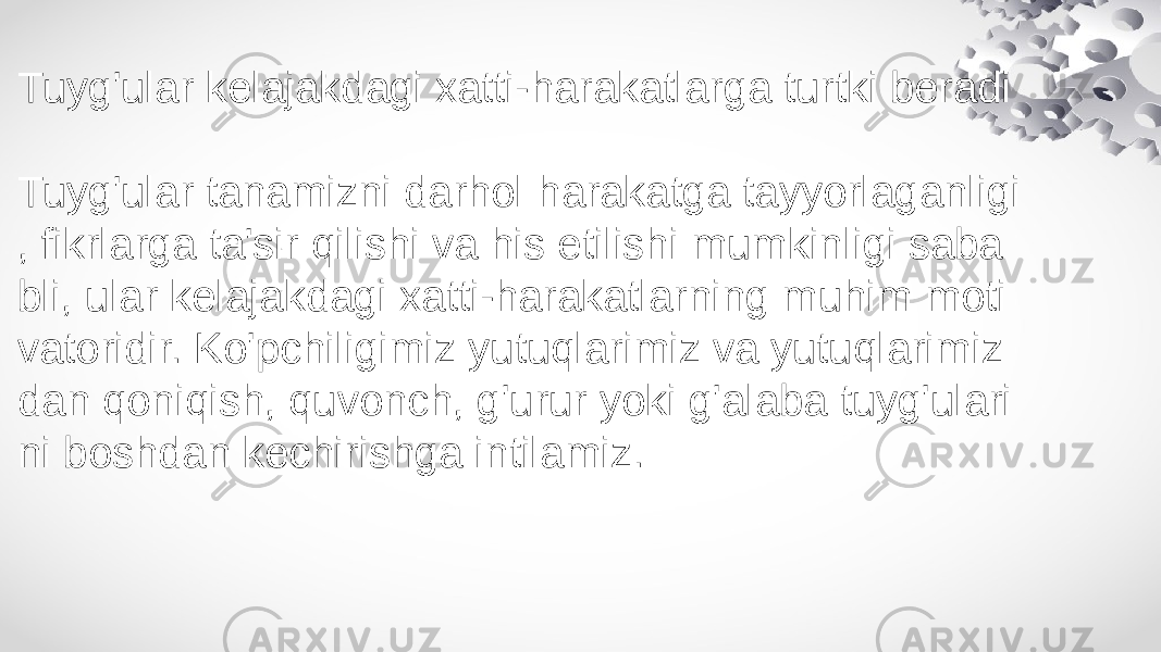 Tuyg&#39;ular kelajakdagi xatti-harakatlarga turtki beradi Tuyg&#39;ular tanamizni darhol harakatga tayyorlaganligi , fikrlarga ta&#39;sir qilishi va his etilishi mumkinligi saba bli, ular kelajakdagi xatti-harakatlarning muhim moti vatoridir. Ko&#39;pchiligimiz yutuqlarimiz va yutuqlarimiz dan qoniqish, quvonch, g&#39;urur yoki g&#39;alaba tuyg&#39;ulari ni boshdan kechirishga intilamiz. 