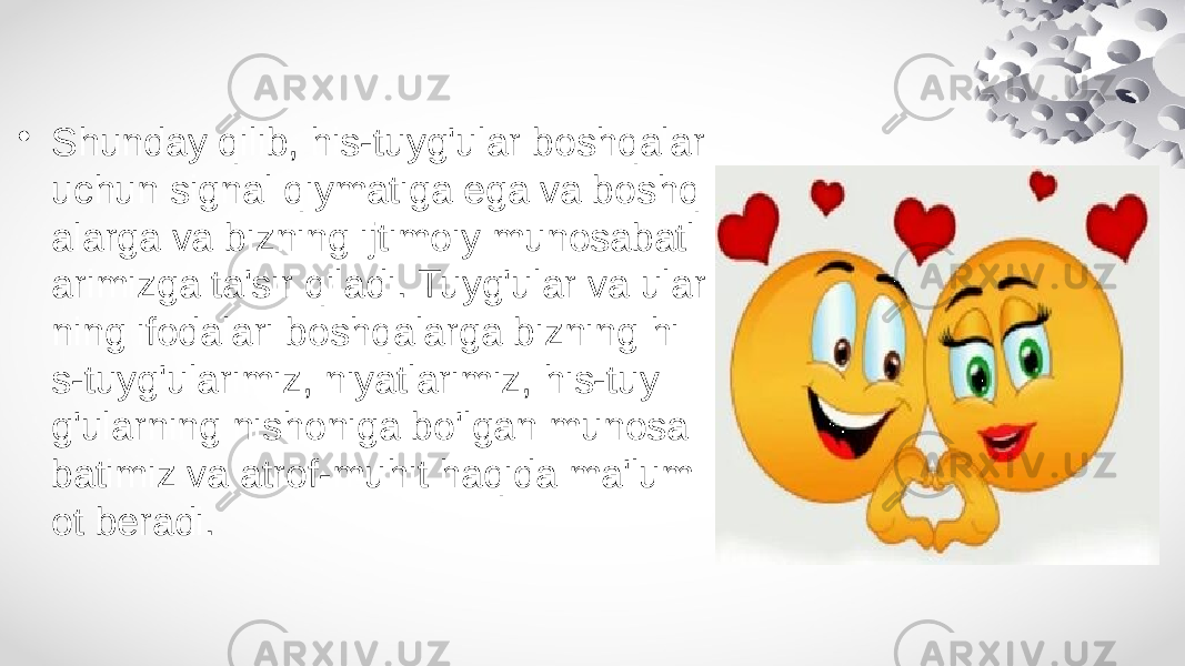 • Shunday qilib, his-tuyg&#39;ular boshqalar uchun signal qiymatiga ega va boshq alarga va bizning ijtimoiy munosabatl arimizga ta&#39;sir qiladi. Tuyg&#39;ular va ular ning ifodalari boshqalarga bizning hi s-tuyg&#39;ularimiz, niyatlarimiz, his-tuy g&#39;ularning nishoniga bo&#39;lgan munosa batimiz va atrof-muhit haqida ma&#39;lum ot beradi. 