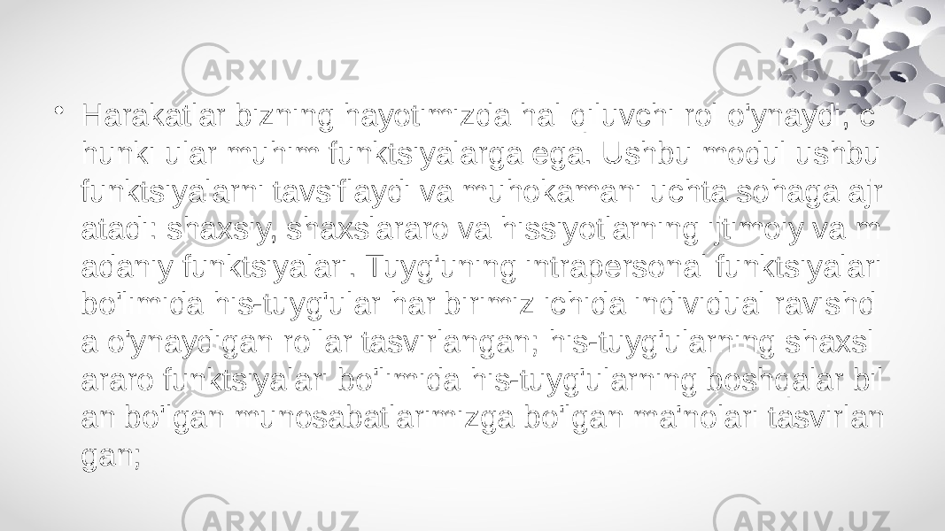 • Harakatlar bizning hayotimizda hal qiluvchi rol o&#39;ynaydi, c hunki ular muhim funktsiyalarga ega. Ushbu modul ushbu funktsiyalarni tavsiflaydi va muhokamani uchta sohaga ajr atadi: shaxsiy, shaxslararo va hissiyotlarning ijtimoiy va m adaniy funktsiyalari. Tuyg&#39;uning intrapersonal funktsiyalari bo&#39;limida his-tuyg&#39;ular har birimiz ichida individual ravishd a o&#39;ynaydigan rollar tasvirlangan; his-tuyg&#39;ularning shaxsl araro funktsiyalari bo&#39;limida his-tuyg&#39;ularning boshqalar bil an bo&#39;lgan munosabatlarimizga bo&#39;lgan ma&#39;nolari tasvirlan gan; 