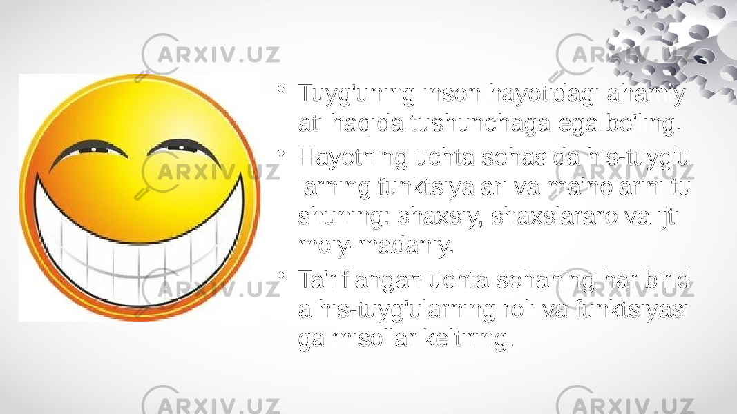 • Tuyg&#39;uning inson hayotidagi ahamiy ati haqida tushunchaga ega bo&#39;ling. • Hayotning uchta sohasida his-tuyg&#39;u larning funktsiyalari va ma&#39;nolarini tu shuning: shaxsiy, shaxslararo va ijti moiy-madaniy. • Ta&#39;riflangan uchta sohaning har birid a his-tuyg&#39;ularning roli va funktsiyasi ga misollar keltiring. 