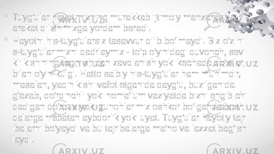 • Tuyg&#39;ular hayotimizning murakkab ijtimoiy manzarasida h arakat qilishimizga yordam beradi. • Hayotni his-tuyg&#39;ularsiz tasavvur qilib bo&#39;lmaydi. Biz o&#39;z hi s-tuyg&#39;ularimizni qadrlaymiz - to&#39;p o&#39;yinidagi quvonch, sevi kli kishining teginishidan zavqlanish yoki kechada do&#39;stlar bilan o&#39;yin-kulgi. Hatto salbiy his-tuyg&#39;ular ham muhimdir, masalan, yaqin kishi vafot etganida qayg&#39;u, buzilganida g&#39;azab, qo&#39;rqinchli yoki noma&#39;lum vaziyatda bizni engib chi qadigan qo&#39;rquv yoki gunohlarimiz oshkor bo&#39;lganda bosh qalarga nisbatan aybdorlik yoki uyat. Tuyg&#39;ular hayotiy tajr ibalarni bo&#39;yaydi va bu tajribalarga ma&#39;no va lazzat bag&#39;ish laydi. 