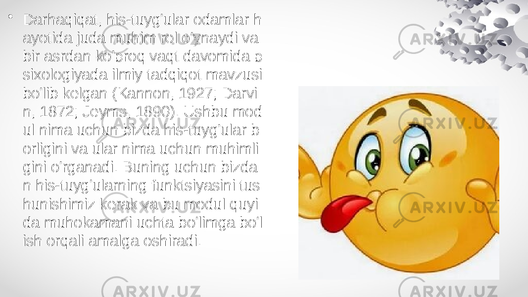 • Darhaqiqat, his-tuyg&#39;ular odamlar h ayotida juda muhim rol o&#39;ynaydi va bir asrdan ko&#39;proq vaqt davomida p sixologiyada ilmiy tadqiqot mavzusi bo&#39;lib kelgan (Kannon, 1927; Darvi n, 1872; Jeyms, 1890). Ushbu mod ul nima uchun bizda his-tuyg&#39;ular b orligini va ular nima uchun muhimli gini o&#39;rganadi. Buning uchun bizda n his-tuyg&#39;ularning funktsiyasini tus hunishimiz kerak va bu modul quyi da muhokamani uchta bo&#39;limga bo&#39;l ish orqali amalga oshiradi. 