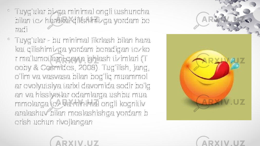 • Tuyg&#39;ular bizga minimal ongli tushuncha bilan tez harakat qilishimizga yordam be radi • Tuyg&#39;ular - bu minimal fikrlash bilan hara kat qilishimizga yordam beradigan tezko r ma&#39;lumotlarni qayta ishlash tizimlari (T ooby & Cosmides, 2008). Tug&#39;ilish, jang, o&#39;lim va vasvasa bilan bog&#39;liq muammol ar evolyutsiya tarixi davomida sodir bo&#39;lg an va hissiyotlar odamlarga ushbu mua mmolarga tez va minimal ongli kognitiv aralashuv bilan moslashishga yordam b erish uchun rivojlangan 