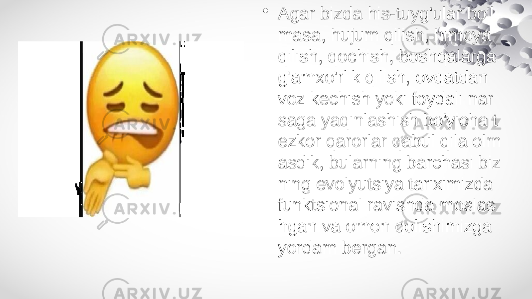 • Agar bizda his-tuyg&#39;ular bo&#39;l masa, hujum qilish, himoya qilish, qochish, boshqalarga g&#39;amxo&#39;rlik qilish, ovqatdan voz kechish yoki foydali nar saga yaqinlashish bo&#39;yicha t ezkor qarorlar qabul qila olm asdik, bularning barchasi biz ning evolyutsiya tariximizda funktsional ravishda moslas hgan va omon qolishimizga yordam bergan. 